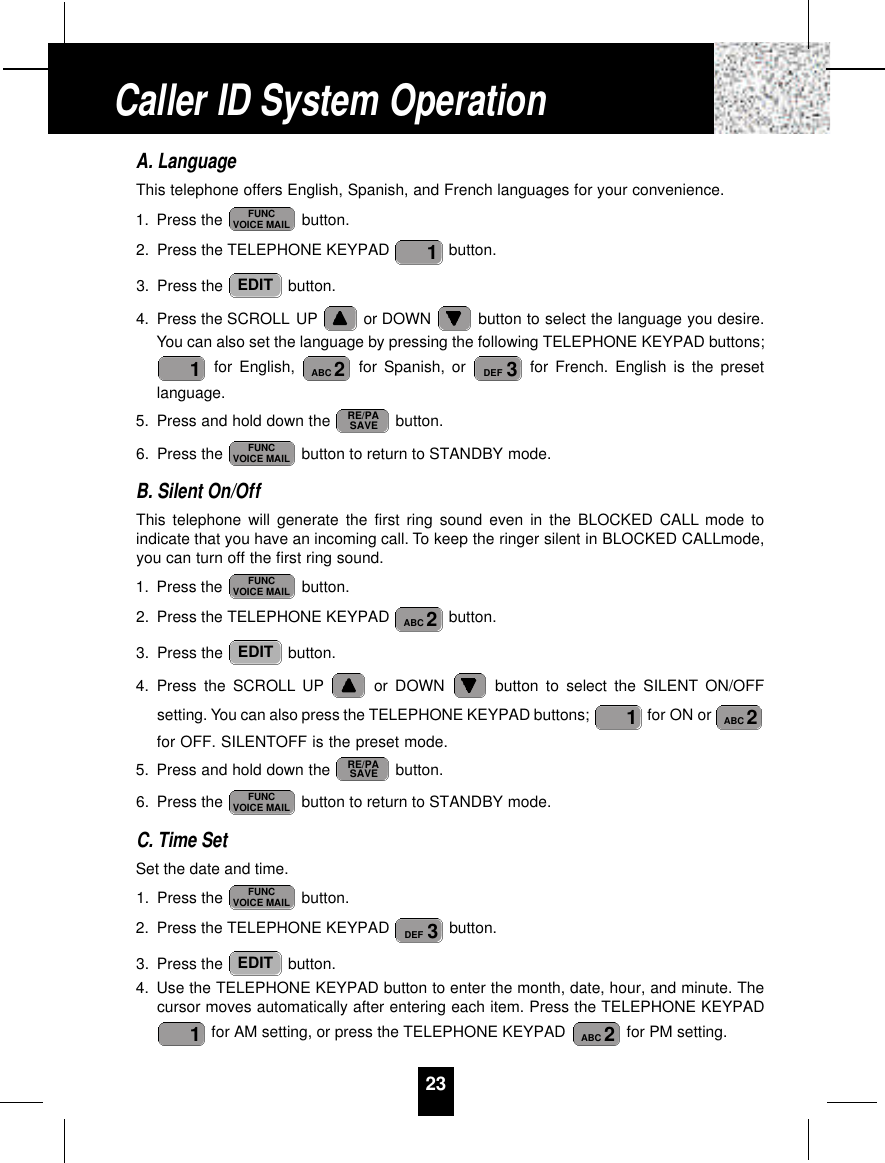 23A. LanguageThis telephone offers English, Spanish, and French languages for your convenience.1. Press the  button.2. Press the TELEPHONE KEYPAD  button.3. Press the  button.4. Press the SCROLL UP or DOWN  button to select the language you desire.You can also set the language by pressing the following TELEPHONE KEYPAD buttons;for English,  for Spanish, or  for French. English is the presetlanguage.5. Press and hold down the  button.6. Press the  button to return to STANDBY mode.B. Silent On/OffThis telephone will generate the first ring sound even in the BLOCKED CALL mode toindicate that you have an incoming call. To keep the ringer silent in BLOCKED CALLmode,you can turn off the first ring sound.1. Press the  button.2. Press the TELEPHONE KEYPAD  button.3. Press the  button.4. Press the SCROLL UP or DOWN  button to select the SILENT ON/OFFsetting. You can also press the TELEPHONE KEYPAD buttons;  for ON or for OFF. SILENTOFF is the preset mode.5. Press and hold down the  button.6. Press the  button to return to STANDBY mode.C. Time SetSet the date and time.1. Press the  button.2. Press the TELEPHONE KEYPAD  button.3. Press the  button.4. Use the TELEPHONE KEYPAD button to enter the month, date, hour, and minute. Thecursor moves automatically after entering each item. Press the TELEPHONE KEYPADfor AM setting, or press the TELEPHONE KEYPAD  for PM setting.2ABC1EDIT3DEFFUNCVOICE MAILFUNCVOICE MAILRE/PASAVE2ABC1EDIT2ABCFUNCVOICE MAILFUNCVOICE MAILRE/PASAVE3DEF2ABC1EDIT1FUNCVOICE MAILCaller ID System Operation