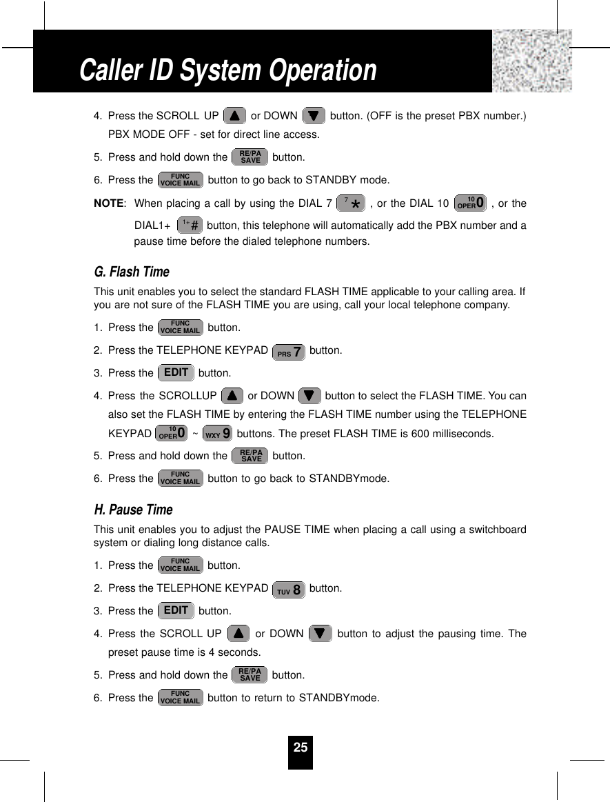 254. Press the SCROLL UP or DOWN  button. (OFF is the preset PBX number.)PBX MODE OFF - set for direct line access.5. Press and hold down the  button.6. Press the  button to go back to STANDBY mode.NOTE:When placing a call by using the DIAL 7 , or the DIAL 10  , or theDIAL1+  button, this telephone will automatically add the PBX number and apause time before the dialed telephone numbers.G. Flash TimeThis unit enables you to select the standard FLASH TIME applicable to your calling area. Ifyou are not sure of the FLASH TIME you are using, call your local telephone company.1. Press the  button.2. Press the TELEPHONE KEYPAD  button.3. Press the  button.4. Press the SCROLLUP or DOWN  button to select the FLASH TIME. You canalso set the FLASH TIME by entering the FLASH TIME number using the TELEPHONEKEYPAD  ~ buttons. The preset FLASH TIME is 600 milliseconds.5. Press and hold down the  button.6. Press the  button to go back to STANDBYmode.H. Pause TimeThis unit enables you to adjust the PAUSE TIME when placing a call using a switchboardsystem or dialing long distance calls.1. Press the  button.2. Press the TELEPHONE KEYPAD  button.3. Press the  button.4. Press the SCROLL UP or DOWN  button to adjust the pausing time. Thepreset pause time is 4 seconds.5. Press and hold down the  button.6. Press the  button to return to STANDBYmode.FUNCVOICE MAILRE/PASAVEEDIT8TUVFUNCVOICE MAILFUNCVOICE MAILRE/PASAVE9WXY010OPEREDIT7PRSFUNCVOICE MAIL#1+010OPER*7FUNCVOICE MAILRE/PASAVECaller ID System Operation
