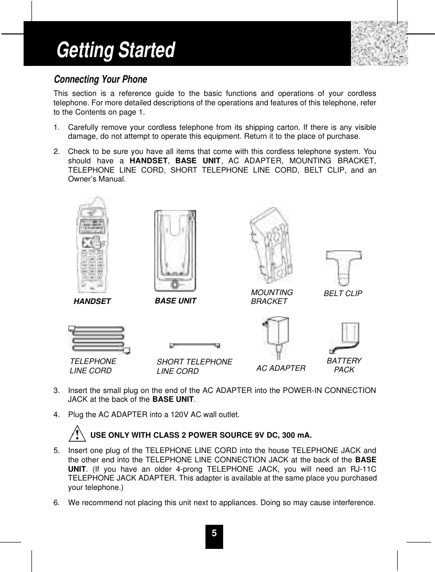 5Connecting Your PhoneThis section is a reference guide to the basic functions and operations of your cordlesstelephone. For more detailed descriptions of the operations and features of this telephone, referto the Contents on page 1.1.  Carefully remove your cordless telephone from its shipping carton. If there is any visibledamage, do not attempt to operate this equipment. Return it to the place of purchase.2.  Check to be sure you have all items that come with this cordless telephone system. Youshould  have  a  H A N D S E T,  BASE  UNIT,  AC  ADAPTER,  MOUNTING  BRACKET,TELEPHONE LINE CORD, SHORT TELEPHONE LINE CORD, BELT CLIP, and anOwner’s Manual.3.  Insert the small plug on the end of the AC ADAPTER into the POWER-IN CONNECTIONJACK at the back of the BASE UNIT.4.  Plug the AC ADAPTER into a 120V AC wall outlet.USE ONLY WITH CLASS 2 POWER SOURCE 9V DC, 300 mA.5.  Insert one plug of the TELEPHONE LINE CORD into the house TELEPHONE JACK andthe other end into the TELEPHONE LINE CONNECTION JACK at the back of the BASEUNIT. (If you have an older 4-prong TELEPHONE JACK, you will need an RJ-11CTELEPHONE JACK ADAPTER. This adapter is available at the same place you purchasedyour telephone.)6.  We recommend not placing this unit next to appliances. Doing so may cause interference.Getting StartedTELEPHONE LINE CORD SHORT TELEPHONE LINE CORDMOUNTINGBRACKET BELT CLIPAC ADAPTER BATTERYPACKHANDSET BASE UNIT!