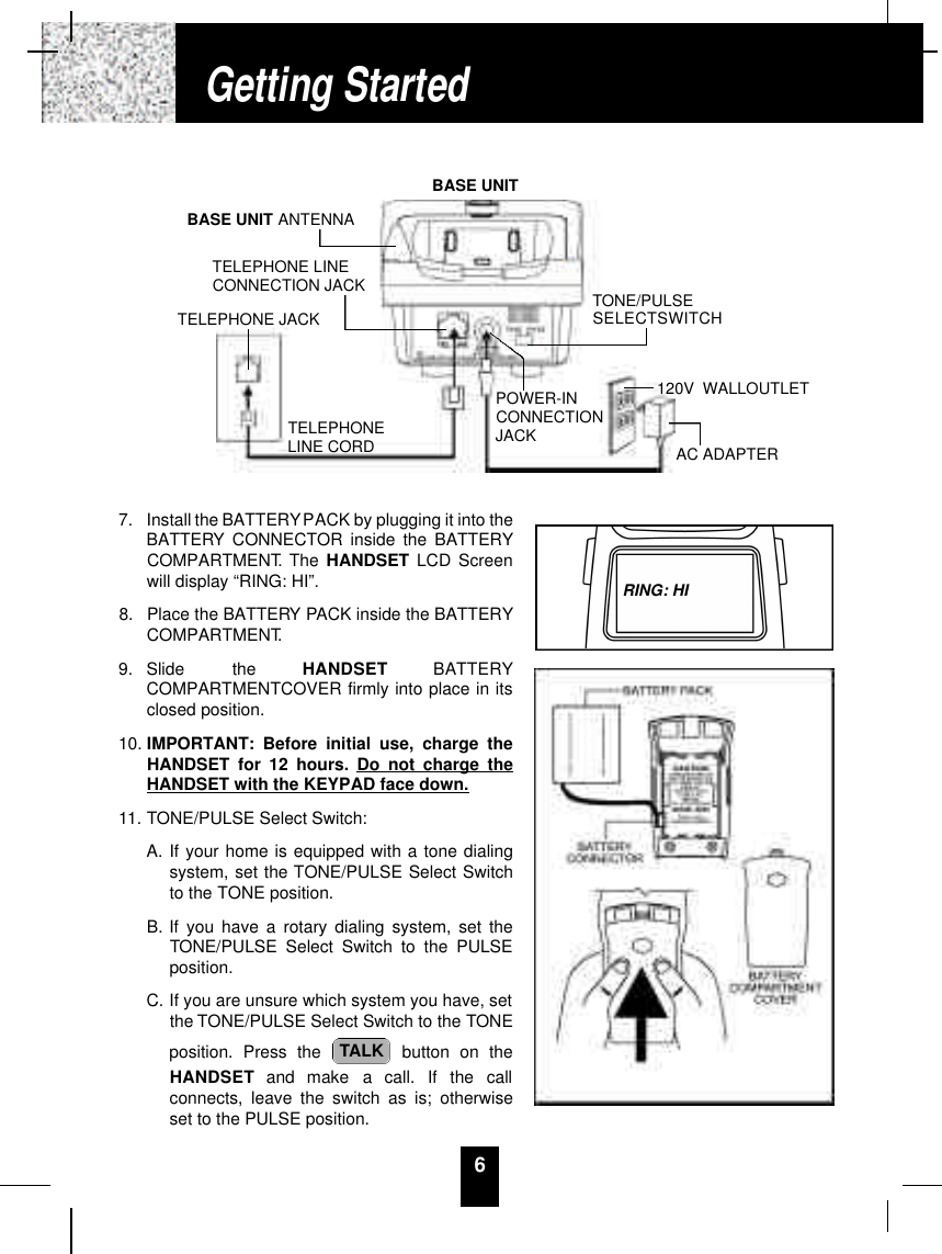 67. Install the BATTERYPACK by plugging it into theBATTERY CONNECTOR inside the BATTERYCOMPARTMENT. The HANDSET LCD Screenwill display “RING: HI”. 8. Place the BATTERY PACK inside the BATTERYCOMPARTMENT.9. Slide  the  H A N D S E T B AT T E RYCOMPARTMENTCOVER firmly into place in itsclosed position.10. IMPORTANT: Before initial use, charge theHANDSET for 12 hours. Do not charge theHANDSET with the KEYPAD face down.11. TONE/PULSE Select Switch:A. If your home is equipped with a tone dialingsystem, set the TONE/PULSE Select Switchto the TONE position.B. If you have a rotary dialing system, set theTONE/PULSE Select Switch to the PULSEposition.C. If you are unsure which system you have, setthe TONE/PULSE Select Switch to the TONEposition. Press the  button on theH A N D S E T and  make  a  call.  If  the  callconnects, leave the switch as is; otherwiseset to the PULSE position.TALKGetting StartedPOWER-INCONNECTIONJACKTELEPHONELINE CORDTELEPHONE JACKTELEPHONE LINECONNECTION JACKBASE UNIT ANTENNABASE UNITTONE/PULSESELECTSWITCH120V WALLOUTLETAC ADAPTERRING: HI