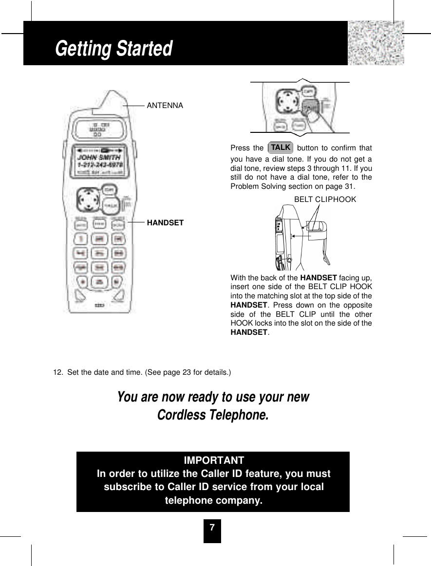 12. Set the date and time. (See page 23 for details.)You are now ready to use your newCordless Telephone.7Press the  button to confirm thatyou have a dial tone. If you do not get adial tone, review steps 3 through 11. If youstill do not have a dial tone, refer to theProblem Solving section on page 31.With the back of the HANDSET facing up,insert one side of the BELT CLIP HOOKinto the matching slot at the top side of theHANDSET. Press down on the oppositeside of the BELT CLIP until the otherHOOK locks into the slot on the side of theHANDSET.TALKIMPORTANTIn order to utilize the Caller ID feature, you mustsubscribe to Caller ID service from your localtelephone company.Getting StartedANTENNAHANDSETBELT CLIPHOOK