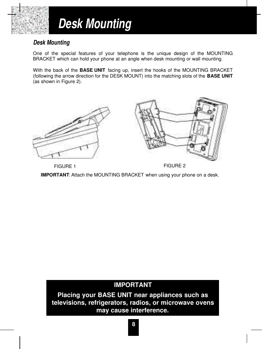 8Desk MountingOne of the special features of your telephone is the unique design of the MOUNTINGBRACKET which can hold your phone at an angle when desk mounting or wall mounting.With the back of the BASE UNIT facing up, insert the hooks of the MOUNTING BRACKET(following the arrow direction for the DESK MOUNT) into the matching slots of the BASE UNIT(as shown in Figure 2). IMPORTANT: Attach the MOUNTING BRACKET when using your phone on a desk.Desk MountingFIGURE 2IMPORTANTPlacing your BASE UNIT near appliances such astelevisions, refrigerators, radios, or microwave ovensmay cause interference.FIGURE 1