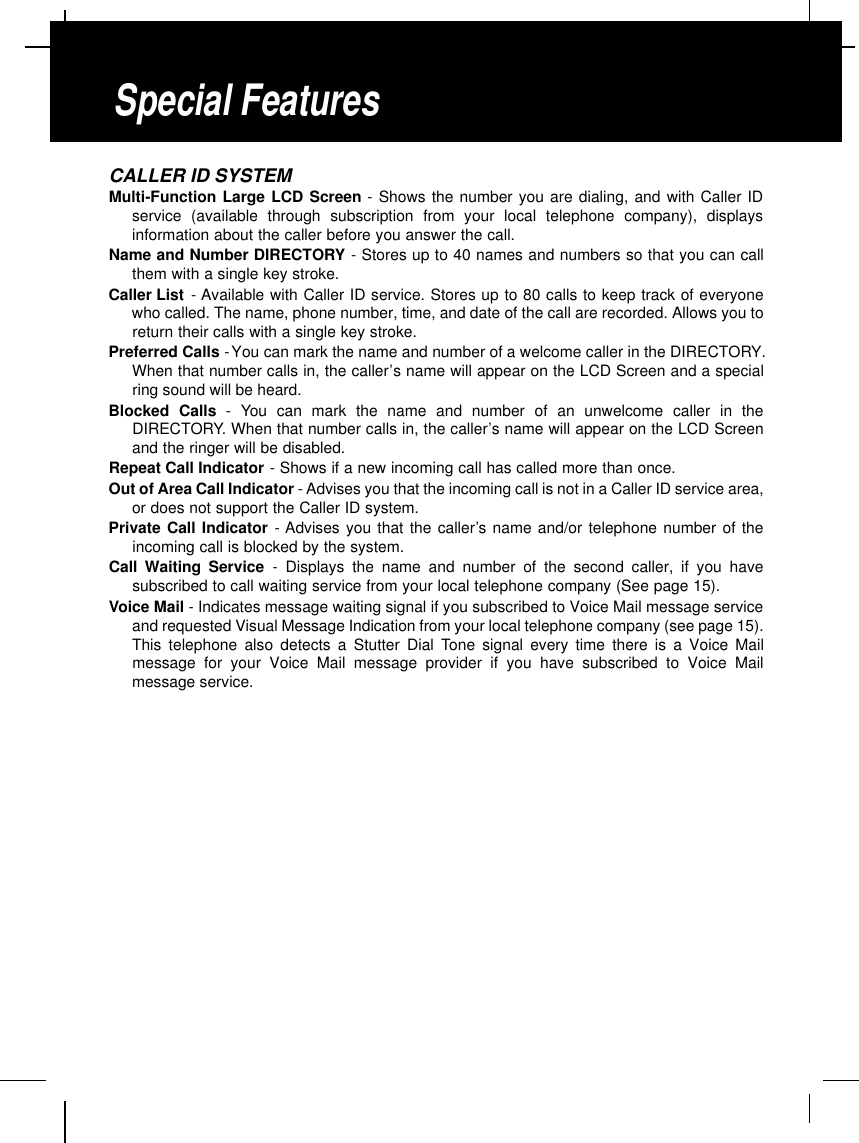 CALLER ID SYSTEMMulti-Function Large LCD Screen - Shows the number you are dialing, and with Caller IDservice (available through subscription from your local telephone company), displaysinformation about the caller before you answer the call.Name and Number DIRECTORY - Stores up to 40 names and numbers so that you can callthem with a single key stroke.Caller List - Available with Caller ID service. Stores up to 80 calls to keep track of everyonewho called. The name, phone number, time, and date of the call are recorded. Allows you toreturn their calls with a single key stroke.Preferred Calls -You can mark the name and number of a welcome caller in the DIRECTORY.When that number calls in, the caller’s name will appear on the LCD Screen and a specialring sound will be heard.Blocked Calls - You can mark the name and number of an unwelcome caller in theDIRECTORY. When that number calls in, the caller’s name will appear on the LCD Screenand the ringer will be disabled.Repeat Call Indicator - Shows if a new incoming call has called more than once.Out of Area Call Indicator -Advises you that the incoming call is not in a Caller ID service area,or does not support the Caller ID system.Private Call Indicator - Advises you that the caller’s name and/or telephone number of theincoming call is blocked by the system.Call Waiting Service - Displays the name and number of the second caller, if you havesubscribed to call waiting service from your local telephone company (See page 15).Voice Mail - Indicates message waiting signal if you subscribed to Voice Mail message serviceand requested Visual Message Indication from your local telephone company (see page 15).This telephone also detects a Stutter Dial Tone signal every time there is a Voice Mailmessage for your Voice Mail message provider if you have subscribed to Voice Mailmessage service.Special Features