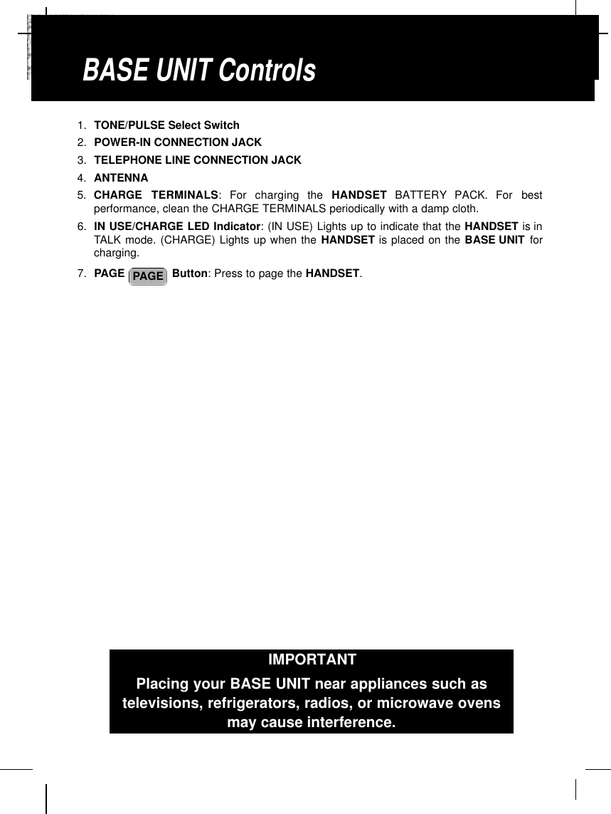 1. TONE/PULSE Select Switch2. POWER-IN CONNECTION JACK3. TELEPHONE LINE CONNECTION JACK4. ANTENNA5. CHARGE  TERMINALS:  For  charging  the  H A N D S E T B AT T E RY PACK.  For  bestperformance, clean the CHARGE TERMINALS periodically with a damp cloth.6. IN USE/CHARGE LED Indicator: (IN USE) Lights up to indicate that the HANDSET is inTALK mode. (CHARGE) Lights up when the HANDSET is placed on the BASE UNIT forcharging.7. PAGE  Button: Press to page the HANDSET.PAGEBASE UNIT ControlsIMPORTANTPlacing your BASE UNIT near appliances such astelevisions, refrigerators, radios, or microwave ovensmay cause interference.