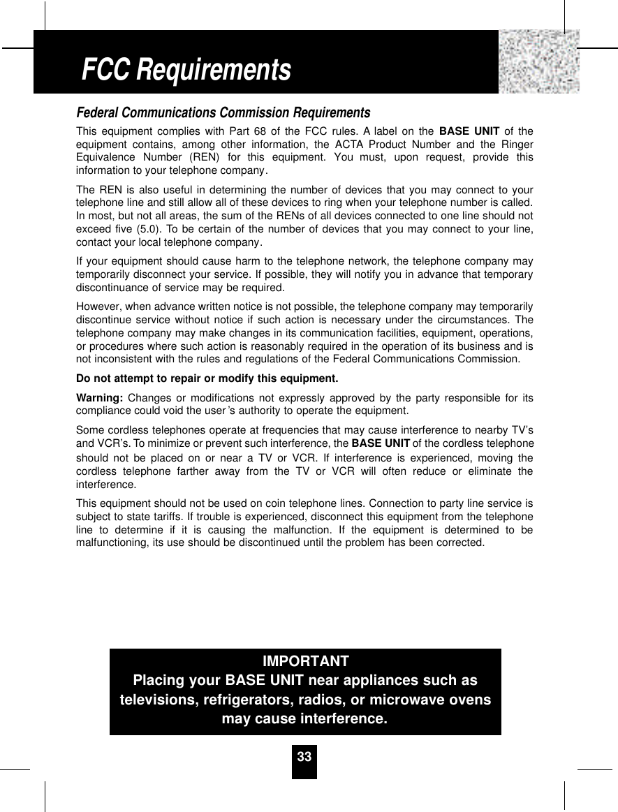 Federal Communications Commission Requirements This equipment complies with Part 68 of the FCC rules. A label on the BASE UNIT of theequipment contains, among other information, the ACTA Product Number and the RingerEquivalence  Number  (REN)  for  this  equipment.  You  must,  upon  request,  provide  thisinformation to your telephone company.The REN is also useful in determining the number of devices that you may connect to yourtelephone line and still allow all of these devices to ring when your telephone number is called.In most, but not all areas, the sum of the RENs of all devices connected to one line should notexceed five (5.0). To be certain of the number of devices that you may connect to your line,contact your local telephone company.If your equipment should cause harm to the telephone network, the telephone company maytemporarily disconnect your service. If possible, they will notify you in advance that temporarydiscontinuance of service may be required.However, when advance written notice is not possible, the telephone company may temporarilydiscontinue service without notice if such action is necessary under the circumstances. Thetelephone company may make changes in its communication facilities, equipment, operations,or procedures where such action is reasonably required in the operation of its business and isnot inconsistent with the rules and regulations of the Federal Communications Commission.Do not attempt to repair or modify this equipment.Warning: Changes or modifications not expressly approved by the party responsible for itscompliance could void the user ’s authority to operate the equipment.Some cordless telephones operate at frequencies that may cause interference to nearby TV’sand VCR’s. To minimize or prevent such interference, the BASE UNIT of the cordless telephoneshould not be placed on or near a TV or VCR. If interference is experienced, moving thecordless telephone farther away from the TV or VCR will often reduce or eliminate theinterference.This equipment should not be used on coin telephone lines. Connection to party line service issubject to state tariffs. If trouble is experienced, disconnect this equipment from the telephoneline to determine if it is causing the malfunction. If the equipment is determined to bemalfunctioning, its use should be discontinued until the problem has been corrected.33FCC RequirementsIMPORTANTPlacing your BASE UNIT near appliances such astelevisions, refrigerators, radios, or microwave ovensmay cause interference.