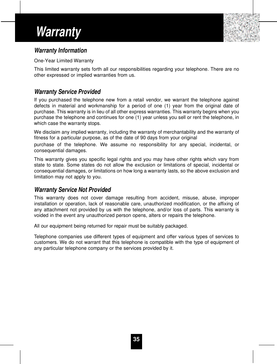 Warranty InformationOne-Year Limited WarrantyThis limited warranty sets forth all our responsibilities regarding your telephone. There are noother expressed or implied warranties from us.Warranty Service ProvidedIf you purchased the telephone new from a retail vendor, we warrant the telephone againstdefects in material and workmanship for a period of one (1) year from the original date ofpurchase. This warranty is in lieu of all other express warranties. This warranty begins when youpurchase the telephone and continues for one (1) year unless you sell or rent the telephone, inwhich case the warranty stops.We disclaim any implied warranty, including the warranty of merchantability and the warranty offitness for a particular purpose, as of the date of 90 days from your originalpurchase of the telephone. We assume no responsibility for any special, incidental, orconsequential damages.This warranty gives you specific legal rights and you may have other rights which vary fromstate to state. Some states do not allow the exclusion or limitations of special, incidental orconsequential damages, or limitations on how long a warranty lasts, so the above exclusion andlimitation may not apply to you.Warranty Service Not ProvidedThis warranty does not cover damage resulting from accident, misuse, abuse, improperinstallation or operation, lack of reasonable care, unauthorized modification, or the affixing ofany attachment not provided by us with the telephone, and/or loss of parts. This warranty isvoided in the event any unauthorized person opens, alters or repairs the telephone.All our equipment being returned for repair must be suitably packaged.Telephone companies use different types of equipment and offer various types of services tocustomers. We do not warrant that this telephone is compatible with the type of equipment ofany particular telephone company or the services provided by it.35Warranty