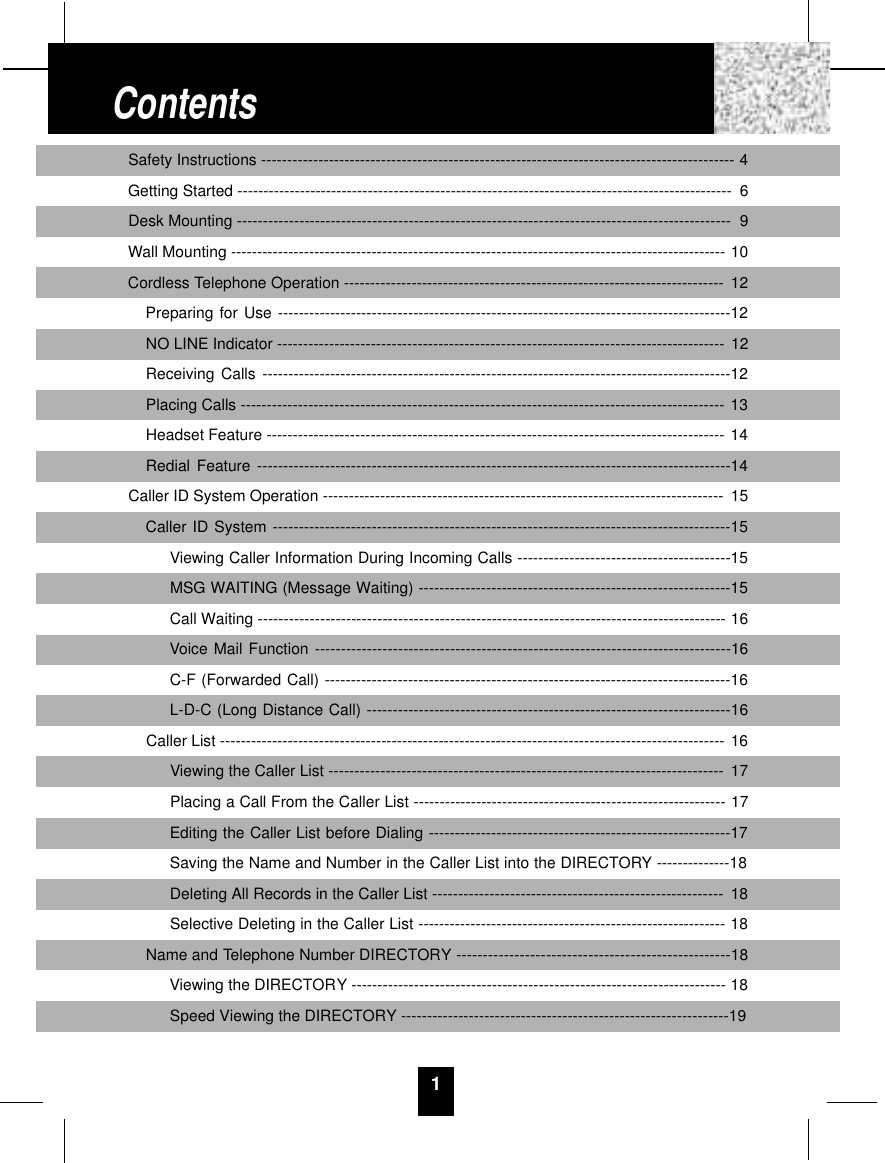 1Safety Instructions ------------------------------------------------------------------------------------------- 4Getting Started ----------------------------------------------------------------------------------------------- 6Desk Mounting ----------------------------------------------------------------------------------------------- 9Wall Mounting ----------------------------------------------------------------------------------------------- 10Cordless Telephone Operation ------------------------------------------------------------------------- 12Preparing for Use ---------------------------------------------------------------------------------------12NO LINE Indicator -------------------------------------------------------------------------------------- 12Receiving Calls ------------------------------------------------------------------------------------------12Placing Calls --------------------------------------------------------------------------------------------- 13Headset Feature ---------------------------------------------------------------------------------------- 14Redial Feature -------------------------------------------------------------------------------------------14Caller ID System Operation ----------------------------------------------------------------------------- 15Caller ID System ----------------------------------------------------------------------------------------15Viewing Caller Information During Incoming Calls -----------------------------------------15MSG WAITING (Message Waiting) ------------------------------------------------------------15Call Waiting ------------------------------------------------------------------------------------------ 16Voice Mail Function --------------------------------------------------------------------------------16C-F (Forwarded Call) ------------------------------------------------------------------------------16L-D-C (Long Distance Call) ----------------------------------------------------------------------16Caller List ------------------------------------------------------------------------------------------------- 16Viewing the Caller List ---------------------------------------------------------------------------- 17Placing a Call From the Caller List ------------------------------------------------------------ 17Editing the Caller List before Dialing ----------------------------------------------------------17Saving the Name and Number in the Caller List into the DIRECTORY --------------18Deleting All Records in the Caller List -------------------------------------------------------- 18Selective Deleting in the Caller List ----------------------------------------------------------- 18Name and Telephone Number DIRECTORY ----------------------------------------------------18Viewing the DIRECTORY ------------------------------------------------------------------------ 18Speed Viewing the DIRECTORY ---------------------------------------------------------------19Contents
