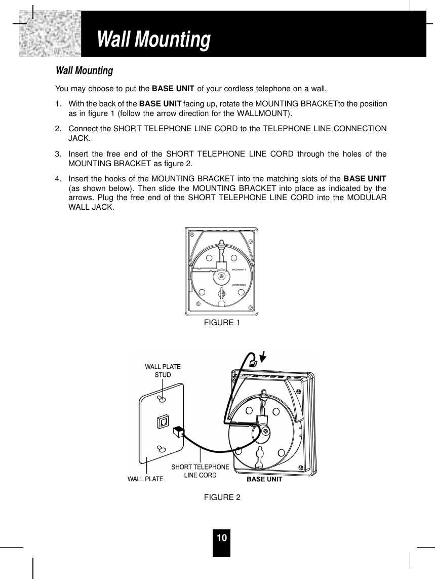 Wall MountingYou may choose to put the BASE UNIT of your cordless telephone on a wall.1. With the back of the BASE UNIT facing up, rotate the MOUNTING BRACKETto the positionas in figure 1 (follow the arrow direction for the WALLMOUNT).2. Connect the SHORT TELEPHONE LINE CORD to the TELEPHONE LINE CONNECTIONJACK.3. Insert the free end of the SHORT TELEPHONE LINE CORD through the holes of theMOUNTING BRACKET as figure 2.4. Insert the hooks of the MOUNTING BRACKET into the matching slots of the BASE UNIT(as shown below). Then slide the MOUNTING BRACKET into place as indicated by thearrows. Plug the free end of the SHORT TELEPHONE LINE CORD into the MODULARWALL JACK.10Wall MountingFIGURE 1FIGURE 2