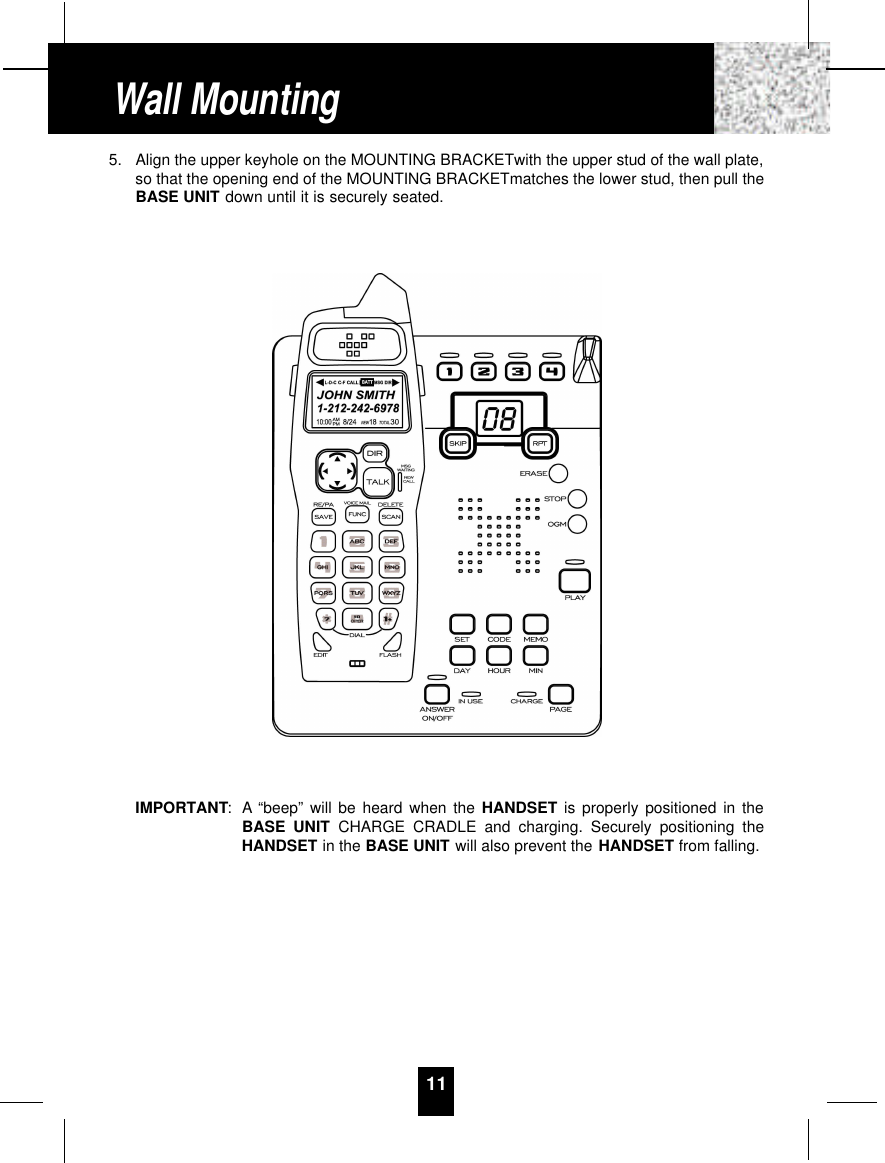 5. Align the upper keyhole on the MOUNTING BRACKETwith the upper stud of the wall plate,so that the opening end of the MOUNTING BRACKETmatches the lower stud, then pull theBASE UNIT down until it is securely seated.IMPORTANT: A “beep” will be heard when the HANDSET is properly positioned in theBASE UNIT CHARGE CRADLE and charging. Securely positioning theHANDSET in the BASE UNIT will also prevent the HANDSET from falling.11Wall Mounting