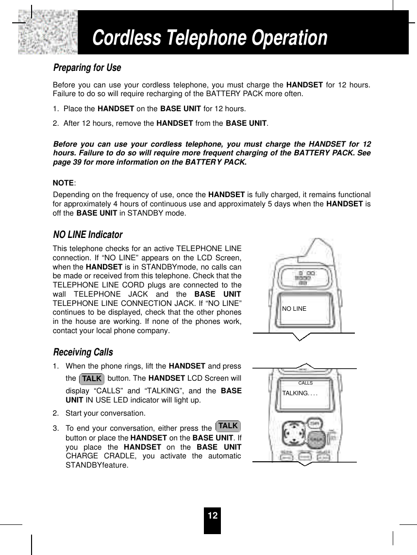 Preparing for UseBefore you can use your cordless telephone, you must charge the HANDSET for 12 hours.Failure to do so will require recharging of the BATTERY PACK more often.1. Place the HANDSET on the BASE UNIT for 12 hours.2. After 12 hours, remove the HANDSET from the BASE UNIT.Before you can use your cordless telephone, you must charge the HANDSET for 12hours. Failure to do so will require more frequent charging of the BATTERY PACK. Seepage 39 for more information on the BATTERY PACK.NOTE:Depending on the frequency of use, once the HANDSET is fully charged, it remains functionalfor approximately 4 hours of continuous use and approximately 5 days when the HANDSET isoff the BASE UNIT in STANDBY mode.NO LINE IndicatorThis telephone checks for an active TELEPHONE LINEconnection. If “NO LINE” appears on the LCD Screen,when the HANDSET is in STANDBYmode, no calls canbe made or received from this telephone. Check that theTELEPHONE LINE CORD plugs are connected to thewall  TELEPHONE  JACK  and  the  BASE  UNITTELEPHONE LINE CONNECTION JACK. If “NO LINE”continues to be displayed, check that the other phonesin the house are working. If none of the phones work,contact your local phone company.Receiving Calls1. When the phone rings, lift the HANDSET and pressthe  button. The HANDSET LCD Screen willdisplay “CALLS” and “TALKING”, and the BASEUNIT IN USE LED indicator will light up.2. Start your conversation.3. To end your conversation, either press the button or place the HANDSET on the BASE UNIT. Ifyou  place  the  H A N D S E T on  the  BASE  UNITCHARGE  CRADLE,  you  activate  the  automaticSTANDBYfeature.TALKTALK12Cordless Telephone OperationNO LINETALKING. . . .CALLS