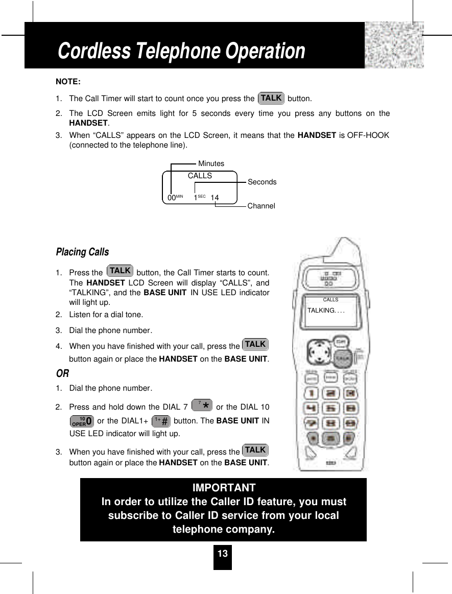 NOTE:1. The Call Timer will start to count once you press the  button.2. The LCD Screen emits light for 5 seconds every time you press any buttons on theHANDSET.3. When “CALLS” appears on the LCD Screen, it means that the HANDSET is OFF-HOOK(connected to the telephone line).Placing Calls1. Press the  button, the Call Timer starts to count.The HANDSET LCD Screen will display “CALLS”, and“TALKING”, and the BASE UNIT IN USE LED indicatorwill light up.2. Listen for a dial tone.3. Dial the phone number.4. When you have finished with your call, press the button again or place the HANDSET on the BASE UNIT.OR1. Dial the phone number.2. Press and hold down the DIAL 7 or the DIAL 10or the DIAL1+  button. The BASE UNIT INUSE LED indicator will light up.3. When you have finished with your call, press the button again or place the HANDSET on the BASE UNIT.TALK#1+010OPER*7TALKTALKTALK13CALLS00MIN          1SEC 14MinutesSecondsChannelCordless Telephone OperationIMPORTANTIn order to utilize the Caller ID feature, you mustsubscribe to Caller ID service from your localtelephone company.TALKING. . . .CALLS