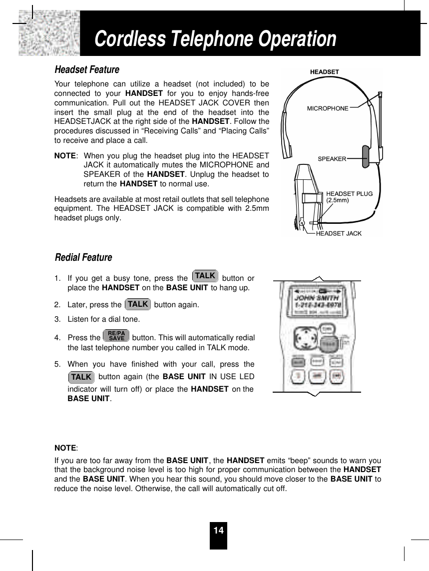 Headset FeatureYour telephone can utilize a headset (not included) to beconnected to your HANDSET for you to enjoy hands-freecommunication. Pull out the HEADSET JACK COVER theninsert the small plug at the end of the headset into theHEADSETJACK at the right side of the HANDSET. Follow theprocedures discussed in “Receiving Calls” and “Placing Calls”to receive and place a call.NOTE:When you plug the headset plug into the HEADSETJACK it automatically mutes the MICROPHONE andSPEAKER of the HANDSET. Unplug the headset toreturn the HANDSET to normal use.Headsets are available at most retail outlets that sell telephoneequipment. The HEADSET JACK is compatible with 2.5mmheadset plugs only.Redial Feature1. If you get a busy tone, press the  button orplace the HANDSET on the BASE UNIT to hang up.2. Later, press the  button again.3. Listen for a dial tone.4. Press the  button. This will automatically redialthe last telephone number you called in TALK mode.5. When you have finished with your call, press thebutton again (the BASE UNIT IN USE LEDindicator will turn off) or place the HANDSET on theBASE UNIT.NOTE:If you are too far away from the BASE UNIT, the HANDSET emits “beep” sounds to warn youthat the background noise level is too high for proper communication between the HANDSETand the BASE UNIT. When you hear this sound, you should move closer to the BASE UNIT toreduce the noise level. Otherwise, the call will automatically cut off.TALKRE/PASAVETALKTALK14Cordless Telephone Operation