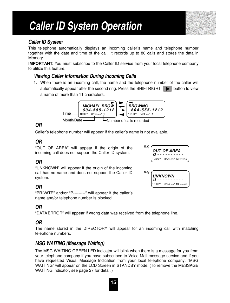 Caller ID SystemThis telephone automatically displays an incoming caller’s name and telephone numbertogether with the date and time of the call. It records up to 80 calls and stores the data inMemory.IMPORTANT: You must subscribe to the Caller ID service from your local telephone companyto utilize this feature.Viewing Caller Information During Incoming Calls1. When there is an incoming call, the name and the telephone number of the caller willautomatically appear after the second ring. Press the SHIFTRIGHT button to viewa name of more than 11 characters.ORCaller’s telephone number will appear if the caller’s name is not available.OR“OUT OF AREA” will appear if the origin of theincoming call does not support the Caller ID system.OR“UNKNOWN” will appear if the origin of the incomingcall has no name and does not support the Caller IDsystem.OR“PRIVATE” and/or “P---------” will appear if the caller’sname and/or telephone number is blocked.OR“DATAERROR” will appear if wrong data was received from the telephone line.ORThe name stored in the DIRECTORY will appear for an incoming call with matchingtelephone numbers.MSG WAITING (Message Waiting)The MSG WAITING GREEN LED indicator will blink when there is a message for you fromyour telephone company if you have subscribed to Voice Mail message service and if youhave requested Visual Message Indication from your local telephone company. “MSGWAITING” will appear on the LCD Screen in STANDBY mode. (To remove the MESSAGEWAITING indicator, see page 27 for detail.)15MICHAEL BROW6 0 4 - 5 5 5 - 1 2 1 210:00AM        8/24 NEW #1TimeBROWING6 0 4 - 5 5 5 - 1 2 1 210:00AM        8/24 NEW #1Month/Date Number of calls recordedOUT OF A R E AO - - - - - - - - - -10:00AM         8/24 NEW #13 TOTAL 42e.g.U N K N O W NU - - - - - - - - - -10:00AM         8/24 NEW #13 TOTAL 42e.g.Caller ID System Operation