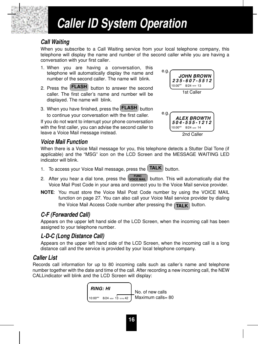 Call WaitingWhen you subscribe to a Call Waiting service from your local telephone company, thistelephone will display the name and number of the second caller while you are having aconversation with your first caller.1. When  you  are  having  a  conversation,  thistelephone will automatically display the name andnumber of the second caller. The name will  blink.2. Press the  button to answer the secondcaller. The first caller’s name and number will bedisplayed. The name will  blink.3. When you have finished, press the  buttonto continue your conversation with the first caller.If you do not want to interrupt your phone conversationwith the first caller, you can advise the second caller toleave a Voice Mail message instead. Voice Mail FunctionWhen there is a Voice Mail message for you, this telephone detects a Stutter Dial Tone (ifapplicable) and the “MSG” icon on the LCD Screen and the MESSAGE WAITING LEDindicator will blink.1. To access your Voice Mail message, press the  button.2. After you hear a dial tone, press the  button. This will automatically dial theVoice Mail Post Code in your area and connect you to the Voice Mail service provider.NOTE: You must store the Voice Mail Post Code number by using the VOICE MAILfunction on page 27. You can also call your Voice Mail service provider by dialingthe Voice Mail Access Code number after pressing the  button.C-F (Forwarded Call)Appears on the upper left hand side of the LCD Screen, when the incoming call has beenassigned to your telephone number.L-D-C (Long Distance Call)Appears on the upper left hand side of the LCD Screen, when the incoming call is a longdistance call and the service is provided by your local telephone company.Caller ListRecords call information for up to 80 incoming calls such as caller’s name and telephonenumber together with the date and time of the call. After recording a new incoming call, the NEWCALLindicator will blink and the LCD Screen will display:TALKFUNCVOICE MAILTALKFLASHFLASH16JOHN BROWN2 3 5 - 6 0 7 - 5 5 1 210:00AM         8/24 NEW 13 e.g.ALEX BROWTH5 0 4 - 5 5 5 - 1 2 1 210:00AM         8/24 NEW 14 e.g.1st Caller2nd CallerRING: HI10:00AM        8/24 NEW 13 TOTAL 42 No. of new callsMaximum calls= 80Caller ID System Operation