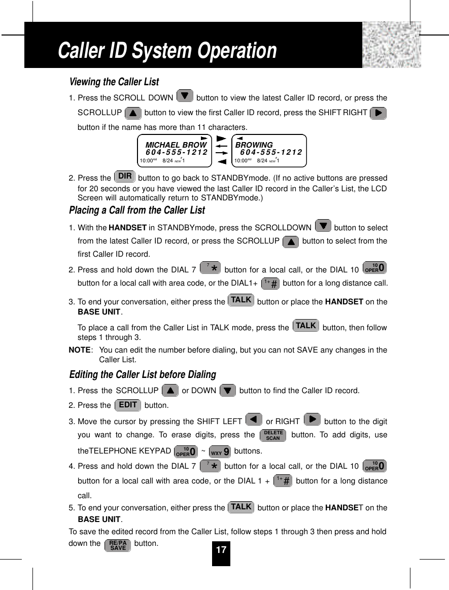 Viewing the Caller List1. Press the SCROLL DOWN  button to view the latest Caller ID record, or press theSCROLLUP button to view the first Caller ID record, press the SHIFT RIGHTbutton if the name has more than 11 characters.2. Press the  button to go back to STANDBYmode. (If no active buttons are pressedfor 20 seconds or you have viewed the last Caller ID record in the Caller’s List, the LCDScreen will automatically return to STANDBYmode.)Placing a Call from the Caller List1. With the HANDSET in STANDBYmode, press the SCROLLDOWN  button to selectfrom the latest Caller ID record, or press the SCROLLUP button to select from thefirst Caller ID record.2. Press and hold down the DIAL 7 button for a local call, or the DIAL 10 button for a local call with area code, or the DIAL1+  button for a long distance call.3. To end your conversation, either press the  button or place the HANDSET on theBASE UNIT.To place a call from the Caller List in TALK mode, press the  button, then followsteps 1 through 3.NOTE: You can edit the number before dialing, but you can not SAVE any changes in theCaller List.Editing the Caller List before Dialing1. Press the SCROLLUP or DOWN  button to find the Caller ID record.2. Press the  button.3. Move the cursor by pressing the SHIFT LEFT or RIGHT button to the digityou want to change. To erase digits, press the  button. To add digits, usetheTELEPHONE KEYPAD  ~ buttons.4. Press and hold down the DIAL 7 button for a local call, or the DIAL 10 button for a local call with area code, or the DIAL 1 +  button for a long distancecall.5. To end your conversation, either press the  button or place the HANDSET on theBASE UNIT.To save the edited record from the Caller List, follow steps 1 through 3 then press and holddown the  button.RE/PASAVETALK#1+010OPER*79WXY010OPERDELETESCANEDITTALKTALK#1+010OPER*7DIR17MICHAEL BROW6 0 4 - 5 5 5 - 1 2 1 210:00AM        8/24 NEW#1BROWING6 0 4 - 5 5 5 - 1 2 1 210:00AM        8/24 NEW#1Caller ID System Operation