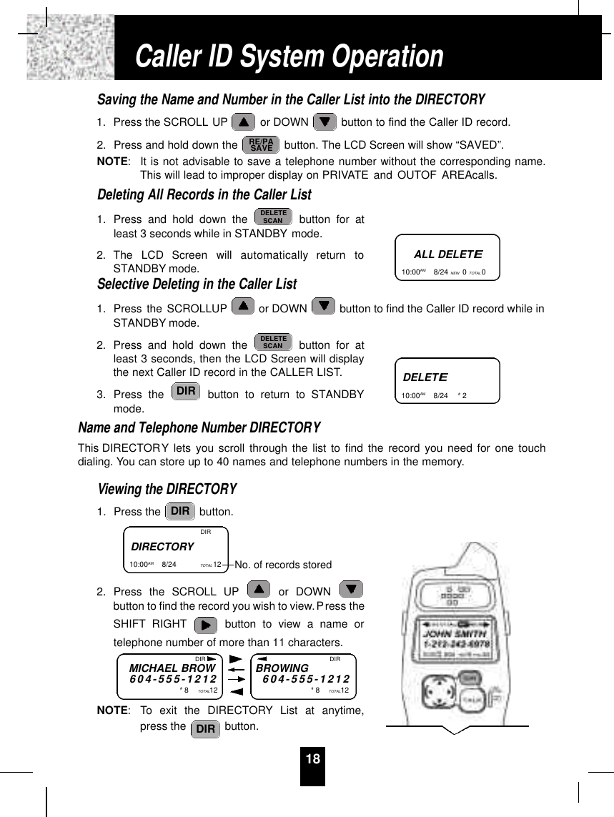 Saving the Name and Number in the Caller List into the DIRECTORY1. Press the SCROLL UP or DOWN  button to find the Caller ID record.2. Press and hold down the  button. The LCD Screen will show “SAVED”.NOTE:It is not advisable to save a telephone number without the corresponding name.This will lead to improper display on PRIVATE and OUTOF AREAcalls.Deleting All Records in the Caller List1. Press and hold down the  button for atleast 3 seconds while in STANDBY mode.2. The  LCD  Screen  will  automatically  return  toSTANDBY mode.Selective Deleting in the Caller List1. Press the SCROLLUP or DOWN  button to find the Caller ID record while inSTANDBY mode.2. Press and hold down the  button for atleast 3 seconds, then the LCD Screen will displaythe next Caller ID record in the CALLER LIST.3. Press the  button to return to STANDBYmode.Name and Telephone Number DIRECTORYThis DIRECTORY lets you scroll through the list to find the record you need for one touchdialing. You can store up to 40 names and telephone numbers in the memory.Viewing the DIRECTORY1. Press the  button.2. Press the SCROLL UP or DOWN button to find the record you wish to view.Press theSHIFT RIGHT button to view a name ortelephone number of more than 11 characters.NOTE: To exit the DIRECTORY List at anytime,press the  button.DIRDIRDIRDELETESCANDELETESCANRE/PASAVE18ALL DELETE10:00AM        8/24 NEW 0TOTAL 0DELETE10:00AM        8/24  #2DIRECTORY10:00AM        8/24  TOTAL 12  DIRNo. of records storedMICHAEL BROW6 0 4 - 5 5 5 - 1 2 1 2#8TOTAL12BROWING6 0 4 - 5 5 5 - 1 2 1 2#8TOTAL12DIR DIRCaller ID System Operation