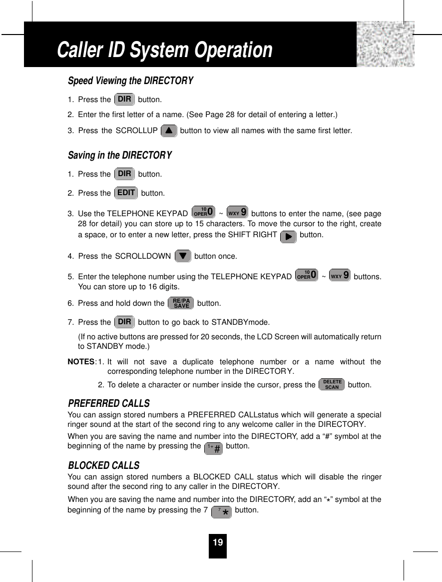 Speed Viewing the DIRECTORY1. Press the  button.2. Enter the first letter of a name. (See Page 28 for detail of entering a letter.)3. Press the SCROLLUP button to view all names with the same first letter.Saving in the DIRECTORY1. Press the  button.2. Press the  button.3. Use the TELEPHONE KEYPAD  ~ buttons to enter the name, (see page28 for detail) you can store up to 15 characters. To move the cursor to the right, createa space, or to enter a new letter, press the SHIFT RIGHT button.4. Press the SCROLLDOWN  button once.5. Enter the telephone number using the TELEPHONE KEYPAD  ~ buttons.You can store up to 16 digits.6. Press and hold down the  button.7. Press the  button to go back to STANDBYmode.(If no active buttons are pressed for 20 seconds, the LCD Screen will automatically returnto STANDBY mode.)NOTES: 1. It  will  not  save  a  duplicate  telephone  number  or  a  name  without  thecorresponding telephone number in the DIRECTORY.2. To delete a character or number inside the cursor, press the  button.PREFERRED CALLSYou can assign stored numbers a PREFERRED CALLstatus which will generate a specialringer sound at the start of the second ring to any welcome caller in the DIRECTORY.When you are saving the name and number into the DIRECTORY, add a “#” symbol at thebeginning of the name by pressing the  button.BLOCKED CALLSYou can assign stored numbers a BLOCKED CALL status which will disable the ringersound after the second ring to any caller in the DIRECTORY.When you are saving the name and number into the DIRECTORY, add an “*” symbol at thebeginning of the name by pressing the 7  button.*7#1+DELETESCANDIRRE/PASAVE9WXY010OPER9WXY010OPEREDITDIRDIR19Caller ID System Operation