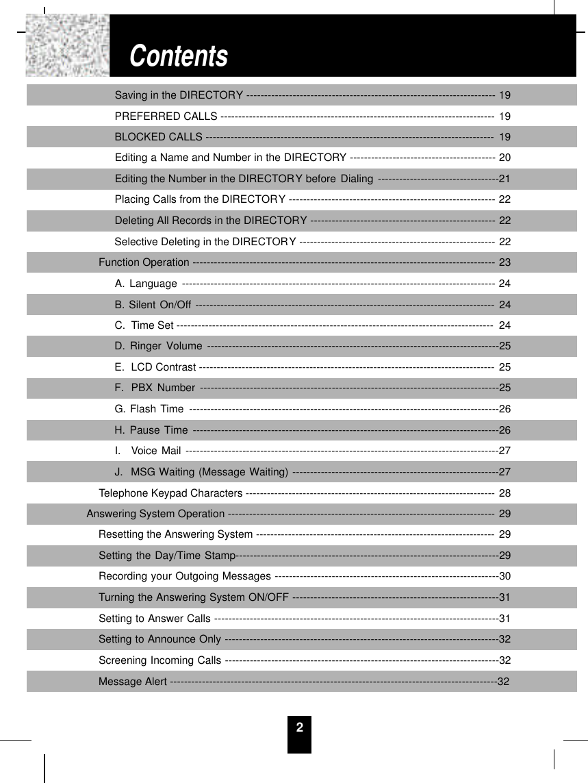 2Saving in the DIRECTORY ---------------------------------------------------------------------- 19PREFERRED CALLS ----------------------------------------------------------------------------- 19BLOCKED CALLS --------------------------------------------------------------------------------- 19Editing a Name and Number in the DIRECTORY ----------------------------------------- 20Editing the Number in the DIRECTORY before Dialing ----------------------------------21Placing Calls from the DIRECTORY ---------------------------------------------------------- 22Deleting All Records in the DIRECTORY ---------------------------------------------------- 22Selective Deleting in the DIRECTORY ------------------------------------------------------- 22Function Operation ------------------------------------------------------------------------------------- 23A. Language ---------------------------------------------------------------------------------------- 24B. Silent On/Off ------------------------------------------------------------------------------------ 24C.  Time Set ----------------------------------------------------------------------------------------- 24D. Ringer Volume ----------------------------------------------------------------------------------25E.  LCD Contrast ----------------------------------------------------------------------------------- 25F. PBX Number ------------------------------------------------------------------------------------25G. Flash Time ---------------------------------------------------------------------------------------26H. Pause Time --------------------------------------------------------------------------------------26I.  Voice Mail ----------------------------------------------------------------------------------------27J.  MSG Waiting (Message Waiting) ----------------------------------------------------------27Telephone Keypad Characters ---------------------------------------------------------------------- 28Answering System Operation --------------------------------------------------------------------------- 29Resetting the Answering System ------------------------------------------------------------------- 29Setting the Day/Time Stamp--------------------------------------------------------------------------29Recording your Outgoing Messages ---------------------------------------------------------------30Turning the Answering System ON/OFF ----------------------------------------------------------31Setting to Answer Calls --------------------------------------------------------------------------------31Setting to Announce Only -----------------------------------------------------------------------------32Screening Incoming Calls -----------------------------------------------------------------------------32Message Alert --------------------------------------------------------------------------------------------32Contents