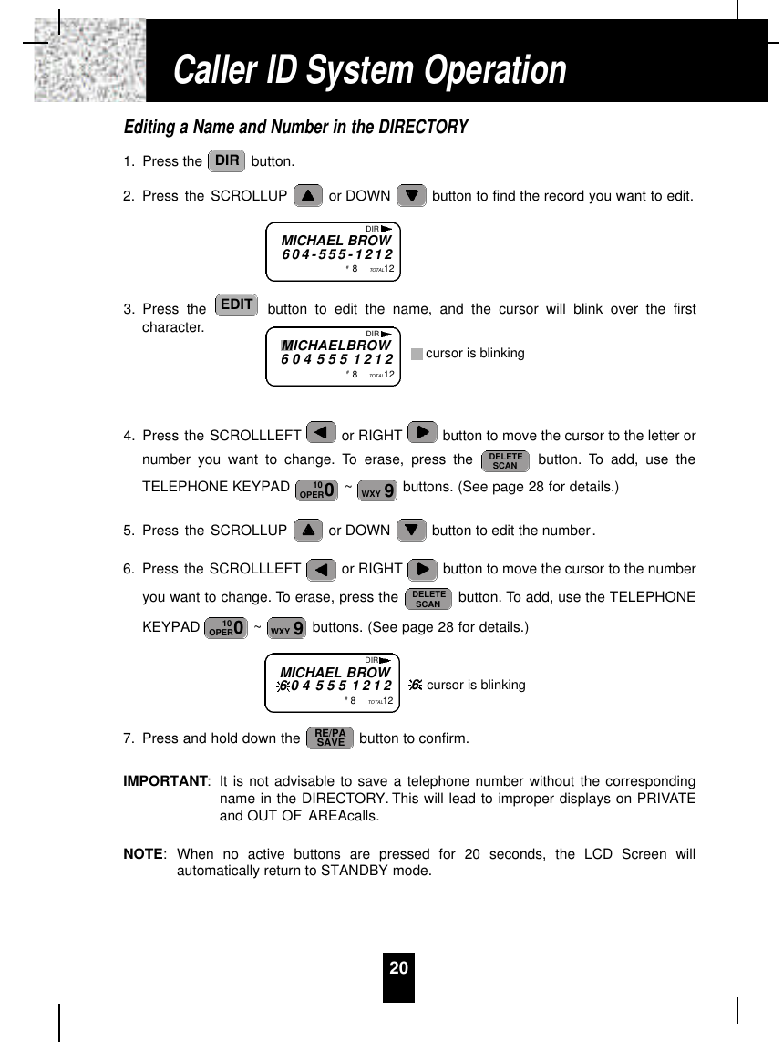 Editing a Name and Number in the DIRECTORY1. Press the  button.2. Press the SCROLLUP or DOWN  button to find the record you want to edit.3. Press the  button to edit the name, and the cursor will blink over the firstcharacter.4. Press the SCROLLLEFT or RIGHT button to move the cursor to the letter ornumber you want to change. To erase, press the  button. To add, use theTELEPHONE KEYPAD  ~ buttons. (See page 28 for details.)5. Press the SCROLLUP or DOWN  button to edit the number.6. Press the SCROLLLEFT or RIGHT button to move the cursor to the numberyou want to change. To erase, press the  button. To add, use the TELEPHONEKEYPAD  ~ buttons. (See page 28 for details.)7. Press and hold down the  button to confirm.IMPORTANT:It is not advisable to save a telephone number without the correspondingname in the DIRECTORY. This will lead to improper displays on PRIVATEand OUT OF AREAcalls.NOTE:When no active buttons are pressed for 20 seconds, the LCD Screen willautomatically return to STANDBY mode.RE/PASAVE9WXY010OPERDELETESCAN9WXY010OPERDELETESCANEDITDIR20MICHAEL BROW6 0 4 - 5 5 5 - 1 2 1 2#8TOTAL12DIRMICHAELBROW6 0 4 5 5 5 1 2 1 2#8TOTAL12DIRcursor is blinkingMICHAEL BROW6 0 4 5 5 5 1 2 1 2#8TOTAL12DIR6cursor is blinkingCaller ID System Operation