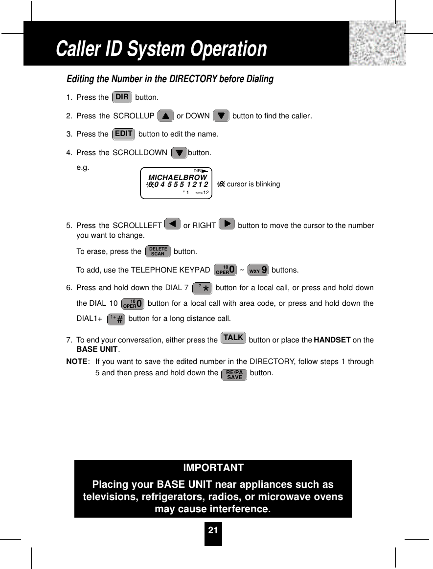 Editing the Number in the DIRECTORY before Dialing1. Press the  button.2. Press the SCROLLUP or DOWN  button to find the caller.3. Press the  button to edit the name.4. Press the SCROLLDOWN  button.e.g.5. Press the SCROLLLEFT or RIGHT button to move the cursor to the numberyou want to change.To erase, press the  button.To add, use the TELEPHONE KEYPAD  ~ buttons.6. Press and hold down the DIAL 7 button for a local call, or press and hold downthe DIAL 10  button for a local call with area code, or press and hold down theDIAL1+  button for a long distance call.7. To end your conversation, either press the  button or place the HANDSET on theBASE UNIT.NOTE:If you want to save the edited number in the DIRECTORY, follow steps 1 through5 and then press and hold down the  button.RE/PASAVETALK#1+010OPER*79WXY010OPERDELETESCANEDITDIR21Caller ID System OperationMICHAELBROW6 0 4 5 5 5 1 2 1 2#1TOTAL12DIR6cursor is blinkingIMPORTANTPlacing your BASE UNIT near appliances such astelevisions, refrigerators, radios, or microwave ovensmay cause interference.