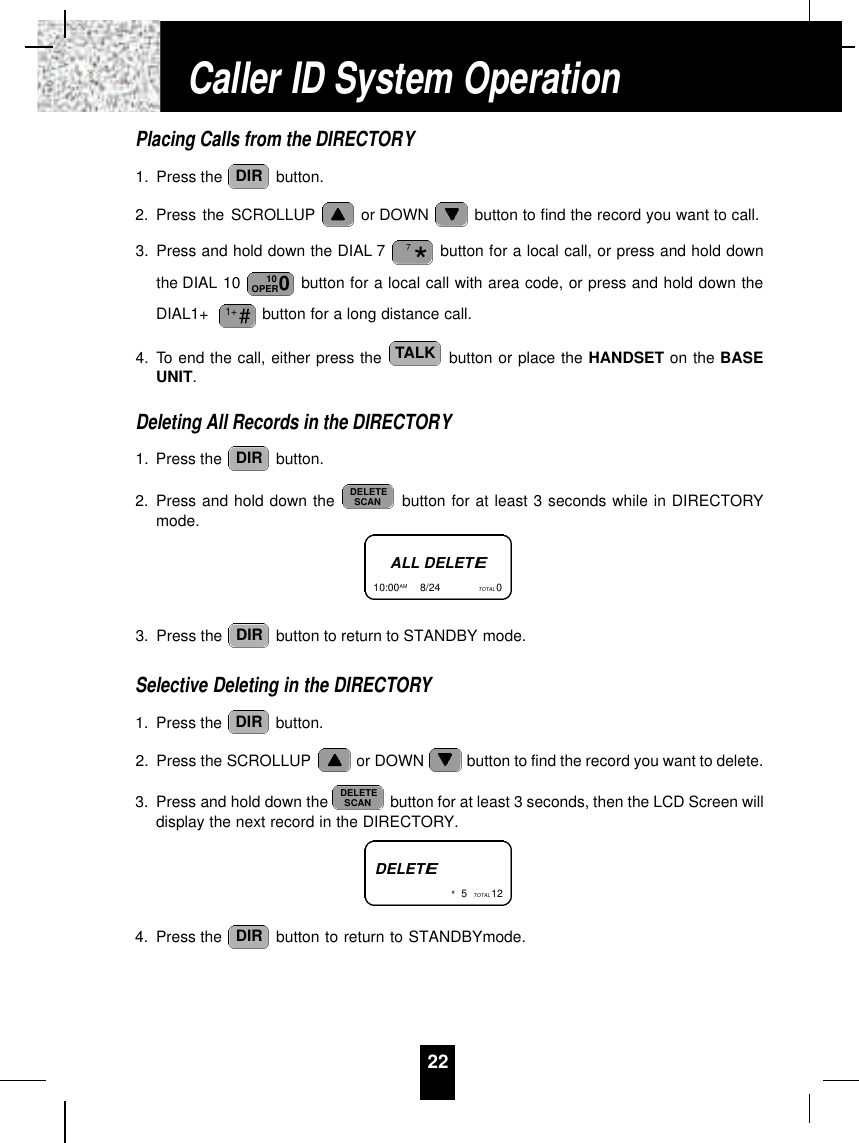 Placing Calls from the DIRECTORY1. Press the  button.2. Press the SCROLLUP or DOWN  button to find the record you want to call.3. Press and hold down the DIAL 7 button for a local call, or press and hold downthe DIAL 10  button for a local call with area code, or press and hold down theDIAL1+  button for a long distance call.4. To end the call, either press the  button or place the HANDSET on the BASEUNIT.Deleting All Records in the DIRECTORY1. Press the  button.2. Press and hold down the  button for at least 3 seconds while in DIRECTORYmode.3. Press the  button to return to STANDBY mode.Selective Deleting in the DIRECTORY1. Press the  button.2. Press the SCROLLUP or DOWN  button to find the record you want to delete.3. Press and hold down the  button for at least 3 seconds, then the LCD Screen willdisplay the next record in the DIRECTORY.4. Press the  button to return to STANDBYmode.DIRDELETESCANDIRDIRDELETESCANDIRTALK#1+010OPER*7DIR22ALL DELETE10:00AM         8/24  TOTAL 0DELETE#5TOTAL 12Caller ID System Operation