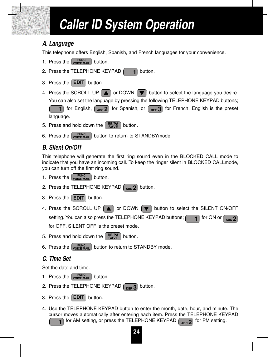 A. LanguageThis telephone offers English, Spanish, and French languages for your convenience.1. Press the  button.2. Press the TELEPHONE KEYPAD  button.3. Press the  button.4. Press the SCROLL UP or DOWN  button to select the language you desire.You can also set the language by pressing the following TELEPHONE KEYPAD buttons;for English,  for Spanish, or  for French. English is the presetlanguage.5. Press and hold down the  button.6. Press the  button to return to STANDBYmode.B. Silent On/OffThis telephone will generate the first ring sound even in the BLOCKED CALL mode toindicate that you have an incoming call. To keep the ringer silent in BLOCKED CALLmode,you can turn off the first ring sound.1. Press the  button.2. Press the TELEPHONE KEYPAD  button.3. Press the  button.4. Press the SCROLL UP or DOWN  button to select the SILENT ON/OFFsetting. You can also press the TELEPHONE KEYPAD buttons;  for ON or for OFF. SILENT OFF is the preset mode.5. Press and hold down the  button.6. Press the  button to return to STANDBY mode.C. Time SetSet the date and time.1. Press the  button.2. Press the TELEPHONE KEYPAD  button.3. Press the  button.4. Use the TELEPHONE KEYPAD button to enter the month, date, hour, and minute. Thecursor moves automatically after entering each item. Press the TELEPHONE KEYPADfor AM setting, or press the TELEPHONE KEYPAD  for PM setting.2ABC1EDIT3DEFFUNCVOICE MAILFUNCVOICE MAILRE/PASAVE2ABC1EDIT2ABCFUNCVOICE MAILFUNCVOICE MAILRE/PASAVE3DEF2ABC1EDIT1FUNCVOICE MAIL24Caller ID System Operation