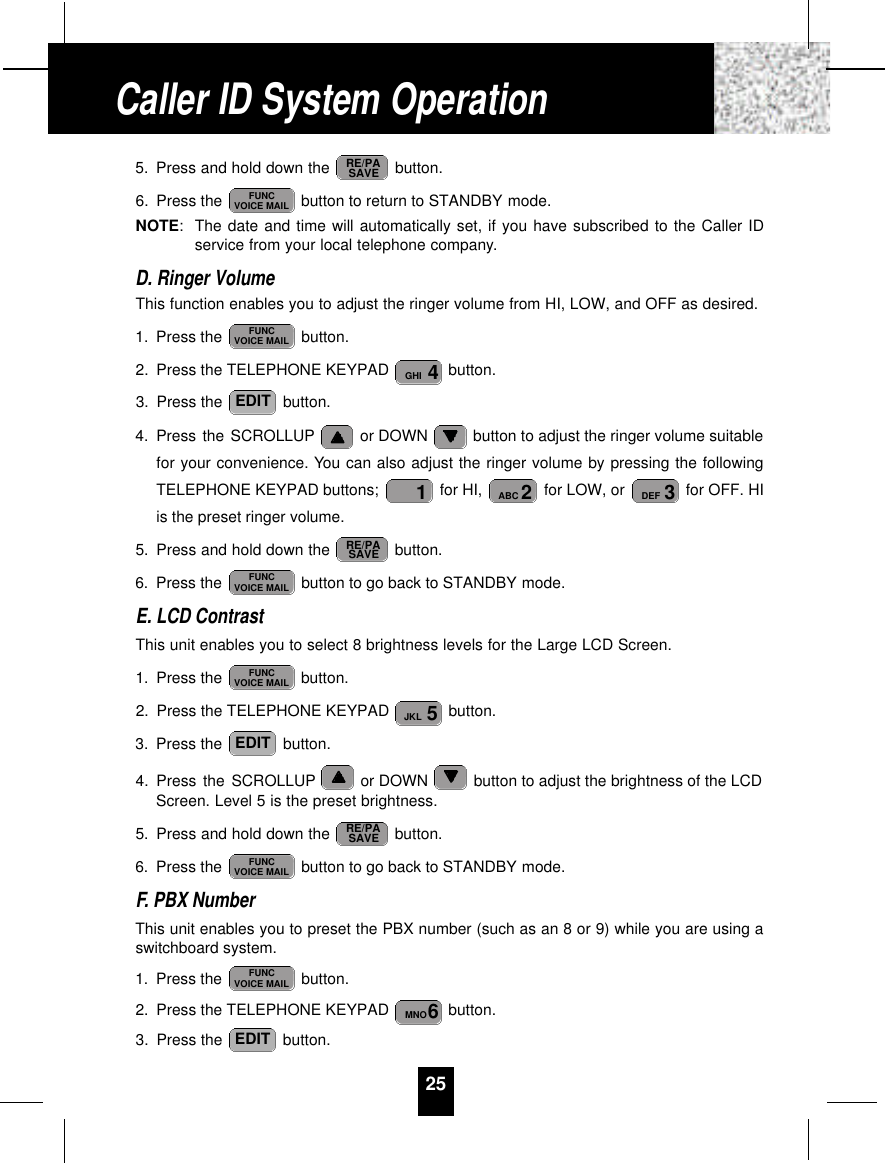 5. Press and hold down the  button.6. Press the  button to return to STANDBY mode.NOTE:The date and time will automatically set, if you have subscribed to the Caller IDservice from your local telephone company.D. Ringer VolumeThis function enables you to adjust the ringer volume from HI, LOW, and OFF as desired.1. Press the  button.2. Press the TELEPHONE KEYPAD  button.3. Press the  button.4. Press the SCROLLUP or DOWN  button to adjust the ringer volume suitablefor your convenience. You can also adjust the ringer volume by pressing the followingTELEPHONE KEYPAD buttons;  for HI,  for LOW, or  for OFF. HIis the preset ringer volume.5. Press and hold down the  button.6. Press the  button to go back to STANDBY mode.E. LCD ContrastThis unit enables you to select 8 brightness levels for the Large LCD Screen.1. Press the  button.2. Press the TELEPHONE KEYPAD  button.3. Press the  button.4. Press the SCROLLUP or DOWN  button to adjust the brightness of the LCDScreen. Level 5 is the preset brightness.5. Press and hold down the  button.6. Press the  button to go back to STANDBY mode.F. PBX NumberThis unit enables you to preset the PBX number (such as an 8 or 9) while you are using aswitchboard system.1. Press the  button.2. Press the TELEPHONE KEYPAD  button.3. Press the  button.EDIT6MNOFUNCVOICE MAILFUNCVOICE MAILRE/PASAVEEDIT5JKLFUNCVOICE MAILFUNCVOICE MAILRE/PASAVE3DEF2ABC1EDIT4GHIFUNCVOICE MAILFUNCVOICE MAILRE/PASAVE25Caller ID System Operation