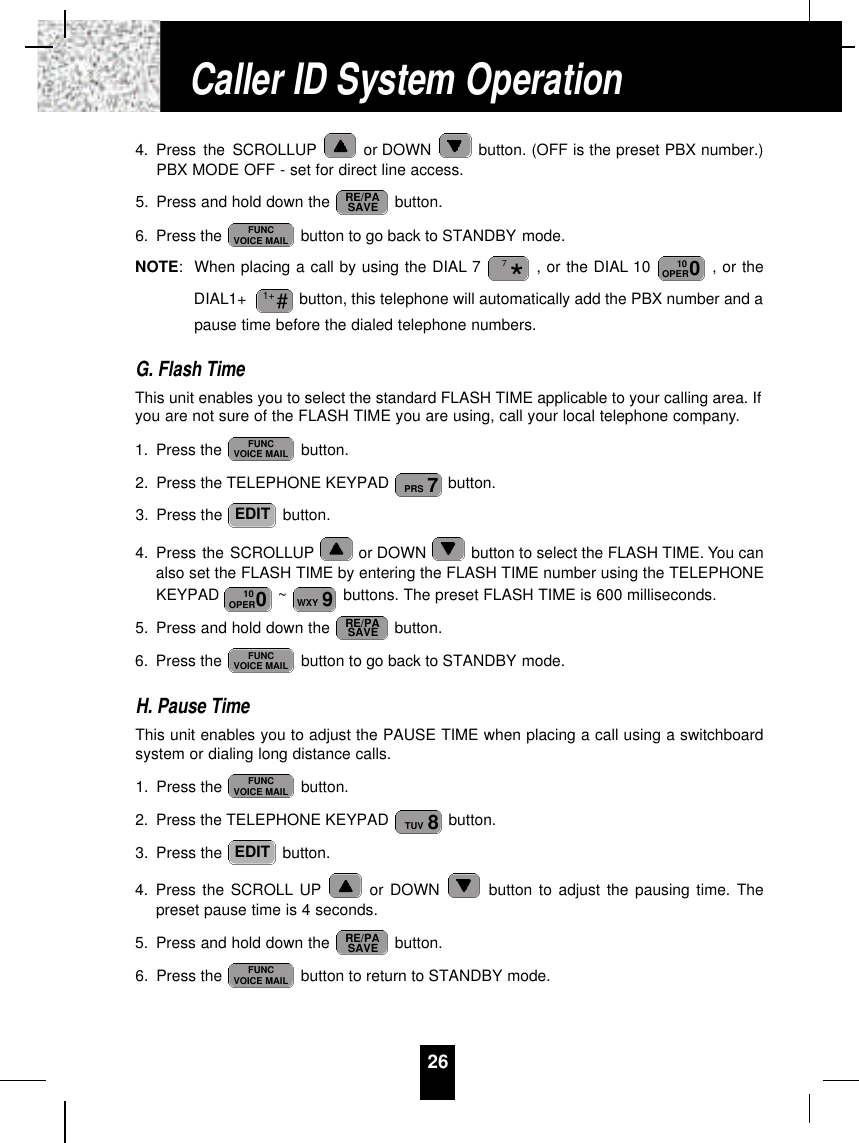 4. Press the SCROLLUP or DOWN  button. (OFF is the preset PBX number.)PBX MODE OFF - set for direct line access.5. Press and hold down the  button.6. Press the  button to go back to STANDBY mode.NOTE:When placing a call by using the DIAL 7 , or the DIAL 10  , or theDIAL1+  button, this telephone will automatically add the PBX number and apause time before the dialed telephone numbers.G. Flash TimeThis unit enables you to select the standard FLASH TIME applicable to your calling area. Ifyou are not sure of the FLASH TIME you are using, call your local telephone company.1. Press the  button.2. Press the TELEPHONE KEYPAD  button.3. Press the  button.4. Press the SCROLLUP or DOWN  button to select the FLASH TIME. You canalso set the FLASH TIME by entering the FLASH TIME number using the TELEPHONEKEYPAD  ~ buttons. The preset FLASH TIME is 600 milliseconds.5. Press and hold down the  button.6. Press the  button to go back to STANDBY mode.H. Pause TimeThis unit enables you to adjust the PAUSE TIME when placing a call using a switchboardsystem or dialing long distance calls.1. Press the  button.2. Press the TELEPHONE KEYPAD  button.3. Press the  button.4. Press the SCROLL UP or DOWN  button to adjust the pausing time. Thepreset pause time is 4 seconds.5. Press and hold down the  button.6. Press the  button to return to STANDBY mode.FUNCVOICE MAILRE/PASAVEEDIT8TUVFUNCVOICE MAILFUNCVOICE MAILRE/PASAVE9WXY010OPEREDIT7PRSFUNCVOICE MAIL#1+010OPER*7FUNCVOICE MAILRE/PASAVE26Caller ID System Operation