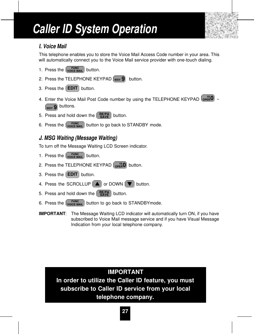 I. Voice MailThis telephone enables you to store the Voice Mail Access Code number in your area. Thiswill automatically connect you to the Voice Mail service provider with one-touch dialing.1. Press the  button.2. Press the TELEPHONE KEYPAD   button.3. Press the  button.4. Enter the Voice Mail Post Code number by using the TELEPHONE KEYPAD  ~buttons.5. Press and hold down the  button.6. Press the  button to go back to STANDBY mode.J. MSG Waiting (Message Waiting)To turn off the Message Waiting LCD Screen indicator.1. Press the  button.2. Press the TELEPHONE KEYPAD  button.3. Press the  button.4. Press the SCROLLUP or DOWN  button.5. Press and hold down the  button.6. Press the  button to go back to STANDBYmode.IMPORTANT: The Message Waiting LCD indicator will automatically turn ON, if you havesubscribed to Voice Mail message service and if you have Visual MessageIndication from your local telephone company.FUNCVOICE MAILRE/PASAVEEDIT010OPERFUNCVOICE MAILFUNCVOICE MAILRE/PASAVE9WXY010OPEREDIT9WXYFUNCVOICE MAIL27IMPORTANTIn order to utilize the Caller ID feature, you mustsubscribe to Caller ID service from your localtelephone company.Caller ID System Operation