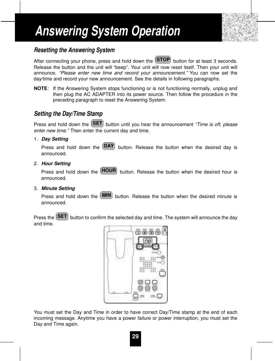 Resetting the Answering SystemAfter connecting your phone, press and hold down the  button for at least 3 seconds.Release the button and the unit will “beep”. Your unit will now reset itself. Then your unit willannounce, “Please enter new time and record your announcement.” You can now set theday/time and record your new announcement. See the details in following paragraphs.NOTE:If the Answering System stops functioning or is not functioning normally, unplug andthen plug the AC ADAPTER into its power source. Then follow the procedure in thepreceding paragraph to reset the Answering System.Setting the Day/Time StampPress and hold down the  button until you hear the announcement “Time is off, pleaseenter new time.” Then enter the current day and time.1. Day SettingPress and hold down the  button. Release the button when the desired day isannounced.2. Hour SettingPress and hold down the  button. Release the button when the desired hour isannounced.3. Minute SettingPress and hold down the  button. Release the button when the desired minute isannounced.Press the  button to confirm the selected day and time. The system will announce the dayand time.You must set the Day and Time in order to have correct Day/Time stamp at the end of eachincoming message. Anytime you have a power failure or power interruption, you must set theDay and Time again.SETMINHOURDAYSETSTOP29Answering System Operation