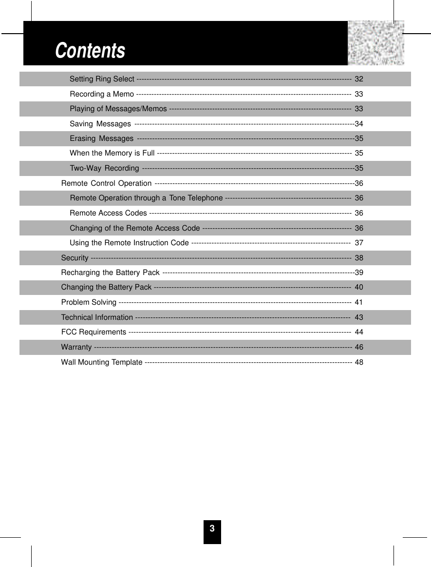 Setting Ring Select ------------------------------------------------------------------------------------- 32Recording a Memo ------------------------------------------------------------------------------------- 33Playing of Messages/Memos ------------------------------------------------------------------------ 33Saving Messages ---------------------------------------------------------------------------------------34Erasing Messages --------------------------------------------------------------------------------------35When the Memory is Full ----------------------------------------------------------------------------- 35Two-Way Recording ------------------------------------------------------------------------------------35Remote Control Operation -------------------------------------------------------------------------------36Remote Operation through a Tone Telephone -------------------------------------------------- 36Remote Access Codes -------------------------------------------------------------------------------- 36Changing of the Remote Access Code ----------------------------------------------------------- 36Using the Remote Instruction Code --------------------------------------------------------------- 37Security ------------------------------------------------------------------------------------------------------- 38Recharging the Battery Pack ----------------------------------------------------------------------------39Changing the Battery Pack ------------------------------------------------------------------------------ 40Problem Solving -------------------------------------------------------------------------------------------- 41Technical Information ------------------------------------------------------------------------------------- 43FCC Requirements ---------------------------------------------------------------------------------------- 44Warranty ------------------------------------------------------------------------------------------------------ 46Wall Mounting Template ---------------------------------------------------------------------------------- 483Contents