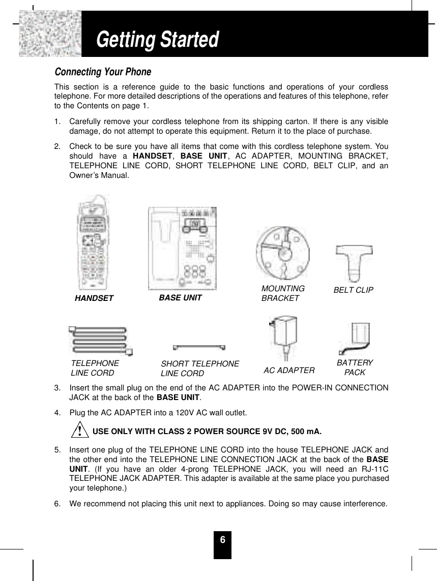 6Connecting Your PhoneThis section is a reference guide to the basic functions and operations of your cordlesstelephone. For more detailed descriptions of the operations and features of this telephone, referto the Contents on page 1.1.  Carefully remove your cordless telephone from its shipping carton. If there is any visibledamage, do not attempt to operate this equipment. Return it to the place of purchase.2.  Check to be sure you have all items that come with this cordless telephone system. Youshould  have  a  H A N D S E T ,  BASE  UNIT,  AC  ADAPTER,  MOUNTING  BRACKET,TELEPHONE LINE CORD, SHORT TELEPHONE LINE CORD, BELT CLIP, and anOwner’s Manual.3.  Insert the small plug on the end of the AC ADAPTER into the POWER-IN CONNECTIONJACK at the back of the BASE UNIT.4.  Plug the AC ADAPTER into a 120V AC wall outlet.USE ONLY WITH CLASS 2 POWER SOURCE 9V DC, 500 mA.5.  Insert one plug of the TELEPHONE LINE CORD into the house TELEPHONE JACK andthe other end into the TELEPHONE LINE CONNECTION JACK at the back of the BASEUNIT. (If you have an older 4-prong TELEPHONE JACK, you will need an RJ-11CTELEPHONE JACK ADAPTER. This adapter is available at the same place you purchasedyour telephone.)6.  We recommend not placing this unit next to appliances. Doing so may cause interference.Getting StartedTELEPHONE LINE CORD SHORT TELEPHONE LINE CORDMOUNTINGBRACKET BELT CLIPAC ADAPTER BATTERYPACKHANDSET BASE UNIT!
