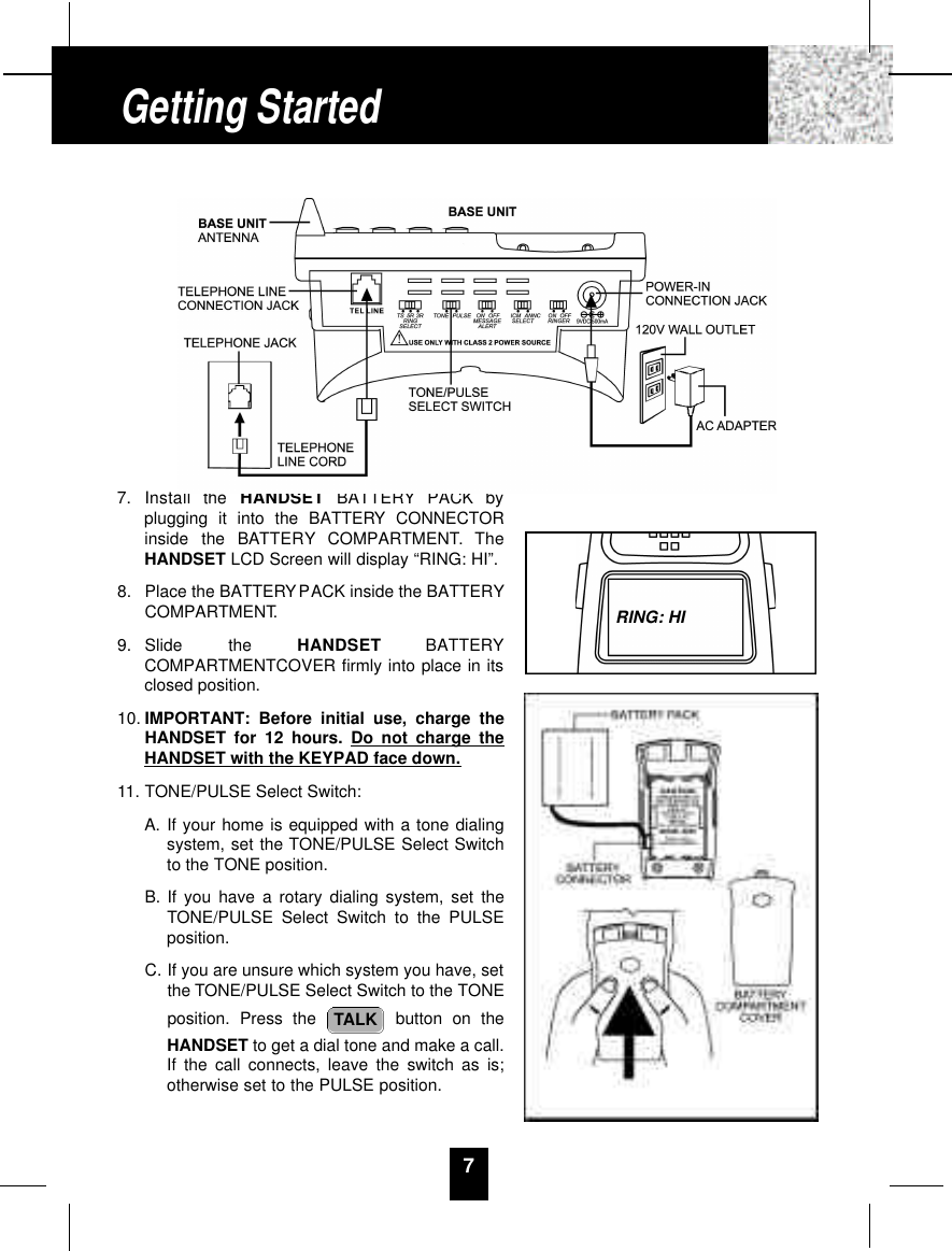 7. Install  the  H A N D S E T B AT T E RY PACK  byplugging it into the BATTERY CONNECTORinside  the  BAT T E RY C O M PA RT M E N T.  T h eHANDSET LCD Screen will display “RING: HI”.8. Place the BATTERYPACK inside the BATTERYCOMPARTMENT.9. Slide  the  H A N D S E T B AT T E RYCOMPARTMENTCOVER firmly into place in itsclosed position.10. IMPORTANT: Before initial use, charge theHANDSET for 12 hours. Do not charge theHANDSET with the KEYPAD face down.11. TONE/PULSE Select Switch:A. If your home is equipped with a tone dialingsystem, set the TONE/PULSE Select Switchto the TONE position.B. If you have a rotary dialing system, set theTONE/PULSE Select Switch to the PULSEposition.C. If you are unsure which system you have, setthe TONE/PULSE Select Switch to the TONEposition. Press the  button on theHANDSET to get a dial tone and make a call.If the call connects, leave the switch as is;otherwise set to the PULSE position.TALK7Getting StartedRING: HI