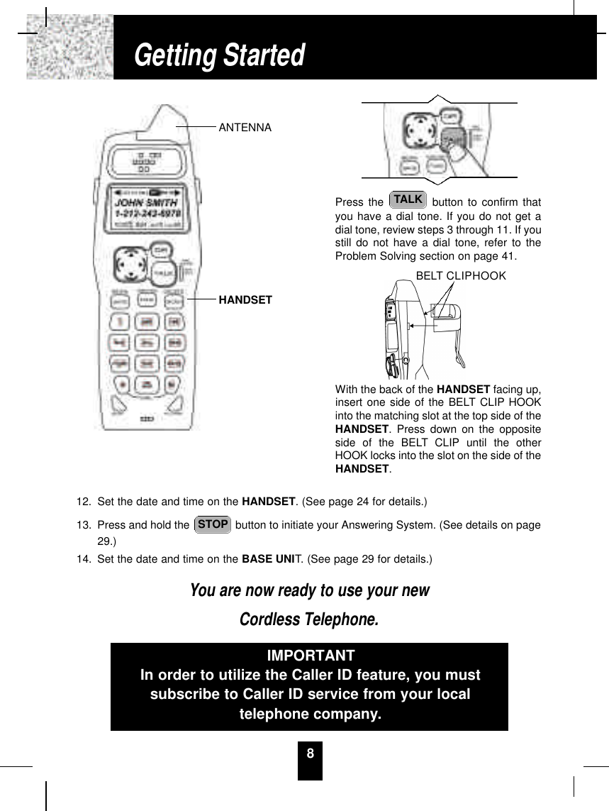 12. Set the date and time on the HANDSET. (See page 24 for details.)13. Press and hold the  button to initiate your Answering System. (See details on page29.)14. Set the date and time on the BASE UNIT. (See page 29 for details.)You are now ready to use your newCordless Telephone.STOP8Press the  button to confirm thatyou have a dial tone. If you do not get adial tone, review steps 3 through 11. If youstill do not have a dial tone, refer to theProblem Solving section on page 41.With the back of the HANDSET facing up,insert one side of the BELT CLIP HOOKinto the matching slot at the top side of theHANDSET. Press down on the oppositeside of the BELT CLIP until the otherHOOK locks into the slot on the side of theHANDSET.TALKIMPORTANTIn order to utilize the Caller ID feature, you mustsubscribe to Caller ID service from your localtelephone company.Getting StartedANTENNAHANDSETBELT CLIPHOOK