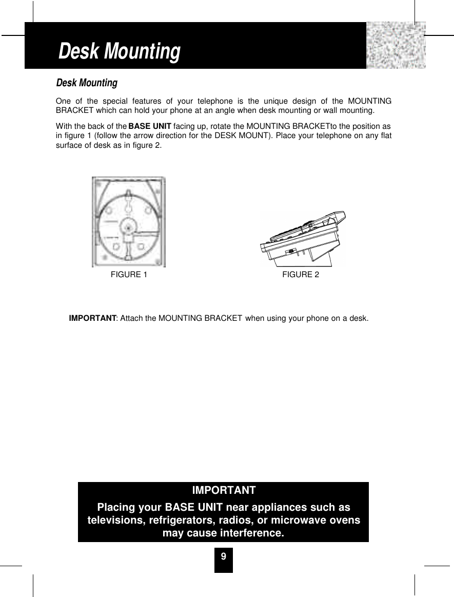 Desk MountingOne of the special features of your telephone is the unique design of the MOUNTINGBRACKET which can hold your phone at an angle when desk mounting or wall mounting.With the back of the BASE UNIT facing up, rotate the MOUNTING BRACKETto the position asin figure 1 (follow the arrow direction for the DESK MOUNT). Place your telephone on any flatsurface of desk as in figure 2. IMPORTANT: Attach the MOUNTING BRACKET when using your phone on a desk.9Desk MountingFIGURE 2FIGURE 1IMPORTANTPlacing your BASE UNIT near appliances such astelevisions, refrigerators, radios, or microwave ovensmay cause interference.