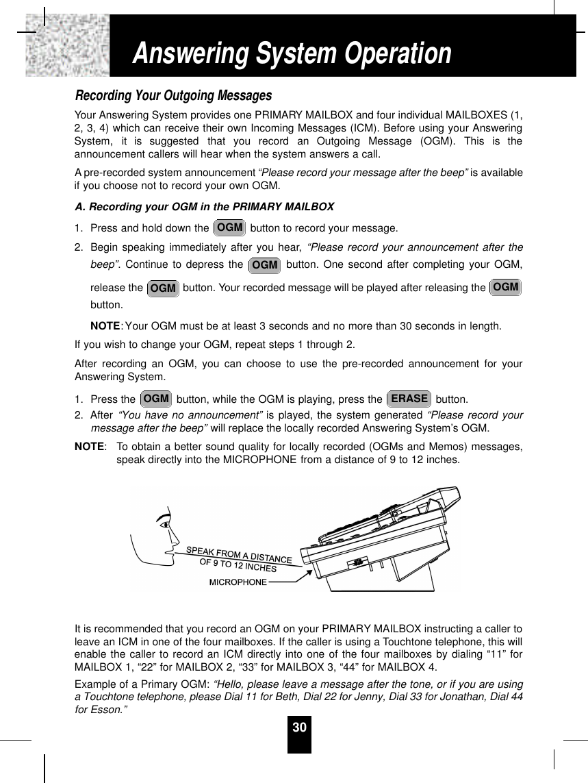 Recording Your Outgoing MessagesYour Answering System provides one PRIMARY MAILBOX and four individual MAILBOXES (1,2, 3, 4) which can receive their own Incoming Messages (ICM). Before using your AnsweringSystem,  it  is  suggested  that  you  record  an  Outgoing  Message  (OGM).  This  is  theannouncement callers will hear when the system answers a call.Apre-recorded system announcement “Please record your message after the beep” is availableif you choose not to record your own OGM.A. Recording your OGM in the PRIMARY MAILBOX1. Press and hold down the  button to record your message.2. Begin speaking immediately after you hear, “Please record your announcement after thebeep”. Continue to depress the  button. One second after completing your OGM,release the  button. Your recorded message will be played after releasing the button.NOTE:Your OGM must be at least 3 seconds and no more than 30 seconds in length.If you wish to change your OGM, repeat steps 1 through 2.After recording an OGM, you can choose to use the pre-recorded announcement for yourAnswering System.1. Press the  button, while the OGM is playing, press the  button.2. After “You have no announcement” is played, the system generated “Please record yourmessage after the beep” will replace the locally recorded Answering System’s OGM.NOTE: To obtain a better sound quality for locally recorded (OGMs and Memos) messages,speak directly into the MICROPHONE from a distance of 9 to 12 inches.It is recommended that you record an OGM on your PRIMARY MAILBOX instructing a caller toleave an ICM in one of the four mailboxes. If the caller is using a Touchtone telephone, this willenable the caller to record an ICM directly into one of the four mailboxes by dialing “11” forMAILBOX 1, “22” for MAILBOX 2, “33” for MAILBOX 3, “44” for MAILBOX 4.Example of a Primary OGM: “Hello, please leave a message after the tone, or if you are usinga Touchtone telephone, please Dial 11 for Beth, Dial 22 for Jenny, Dial 33 for Jonathan, Dial 44for Esson.”ERASEOGMOGMOGMOGMOGM30Answering System Operation