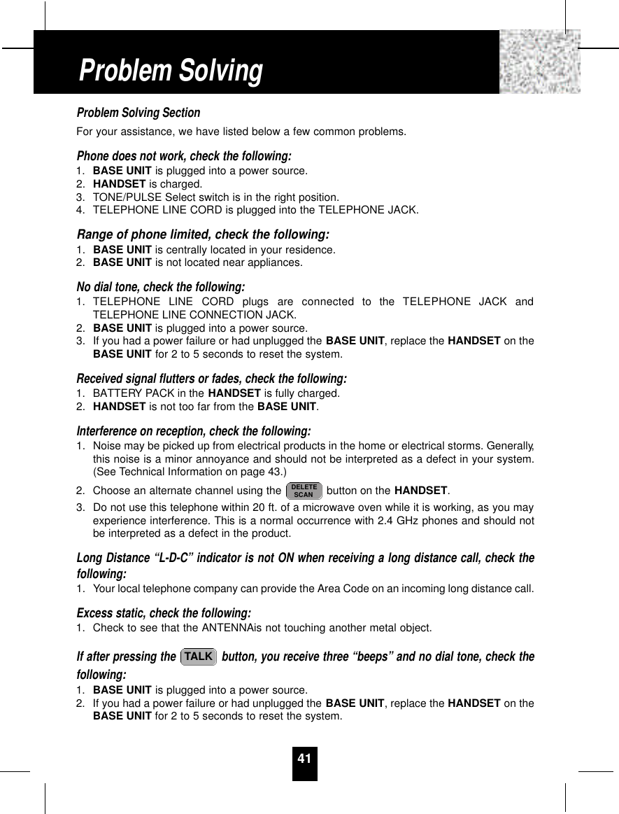 Problem Solving SectionFor your assistance, we have listed below a few common problems.Phone does not work, check the following:1. BASE UNIT is plugged into a power source.2. HANDSET is charged.3. TONE/PULSE Select switch is in the right position.4. TELEPHONE LINE CORD is plugged into the TELEPHONE JACK.Range of phone limited, check the following:1. BASE UNIT is centrally located in your residence.2. BASE UNIT is not located near appliances.No dial tone, check the following:1. TELEPHONE  LINE  CORD  plugs  are  connected  to  the  TELEPHONE  JACK  andTELEPHONE LINE CONNECTION JACK.2. BASE UNIT is plugged into a power source.3. If you had a power failure or had unplugged the BASE UNIT, replace the HANDSET on theBASE UNIT for 2 to 5 seconds to reset the system.Received signal flutters or fades, check the following:1. BATTERY PACK in the HANDSET is fully charged.2. HANDSET is not too far from the BASE UNIT.Interference on reception, check the following:1. Noise may be picked up from electrical products in the home or electrical storms. Generally,this noise is a minor annoyance and should not be interpreted as a defect in your system.(See Technical Information on page 43.)2. Choose an alternate channel using the  button on the HANDSET.3. Do not use this telephone within 20 ft. of a microwave oven while it is working, as you mayexperience interference. This is a normal occurrence with 2.4 GHz phones and should notbe interpreted as a defect in the product.Long Distance “L-D-C” indicator is not ON when receiving a long distance call, check thefollowing:1. Your local telephone company can provide the Area Code on an incoming long distance call.Excess static, check the following:1. Check to see that the ANTENNAis not touching another metal object.If after pressing the  button, you receive three “beeps” and no dial tone, check thefollowing:1. BASE UNIT is plugged into a power source.2. If you had a power failure or had unplugged the BASE UNIT, replace the HANDSET on theBASE UNIT for 2 to 5 seconds to reset the system.TALKDELETESCAN41Problem Solving