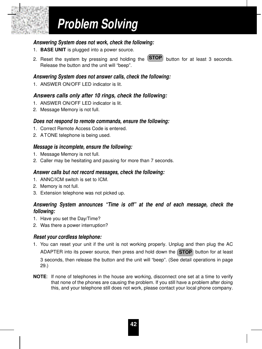 Answering System does not work, check the following:1. BASE UNIT is plugged into a power source.2. Reset the system by pressing and holding the  button for at least 3 seconds.Release the button and the unit will “beep”.Answering System does not answer calls, check the following:1. ANSWER ON/OFF LED indicator is lit.Answers calls only after 10 rings, check the following:1. ANSWER ON/OFF LED indicator is lit.2. Message Memory is not full.Does not respond to remote commands, ensure the following:1. Correct Remote Access Code is entered.2. ATONE telephone is being used.Message is incomplete, ensure the following:1. Message Memory is not full.2. Caller may be hesitating and pausing for more than 7 seconds.Answer calls but not record messages, check the following:1. ANNC/ICM switch is set to ICM.2. Memory is not full.3. Extension telephone was not picked up.Answering System announces “Time is off” at the end of each message, check thefollowing:1. Have you set the Day/Time?2. Was there a power interruption?Reset your cordless telephone:1. You can reset your unit if the unit is not working properly. Unplug and then plug the ACADAPTER into its power source, then press and hold down the  button for at least3 seconds, then release the button and the unit will “beep”. (See detail operations in page29.)NOTE:If none of telephones in the house are working, disconnect one set at a time to verifythat none of the phones are causing the problem. If you still have a problem after doingthis, and your telephone still does not work, please contact your local phone company.STOPSTOP42Problem Solving