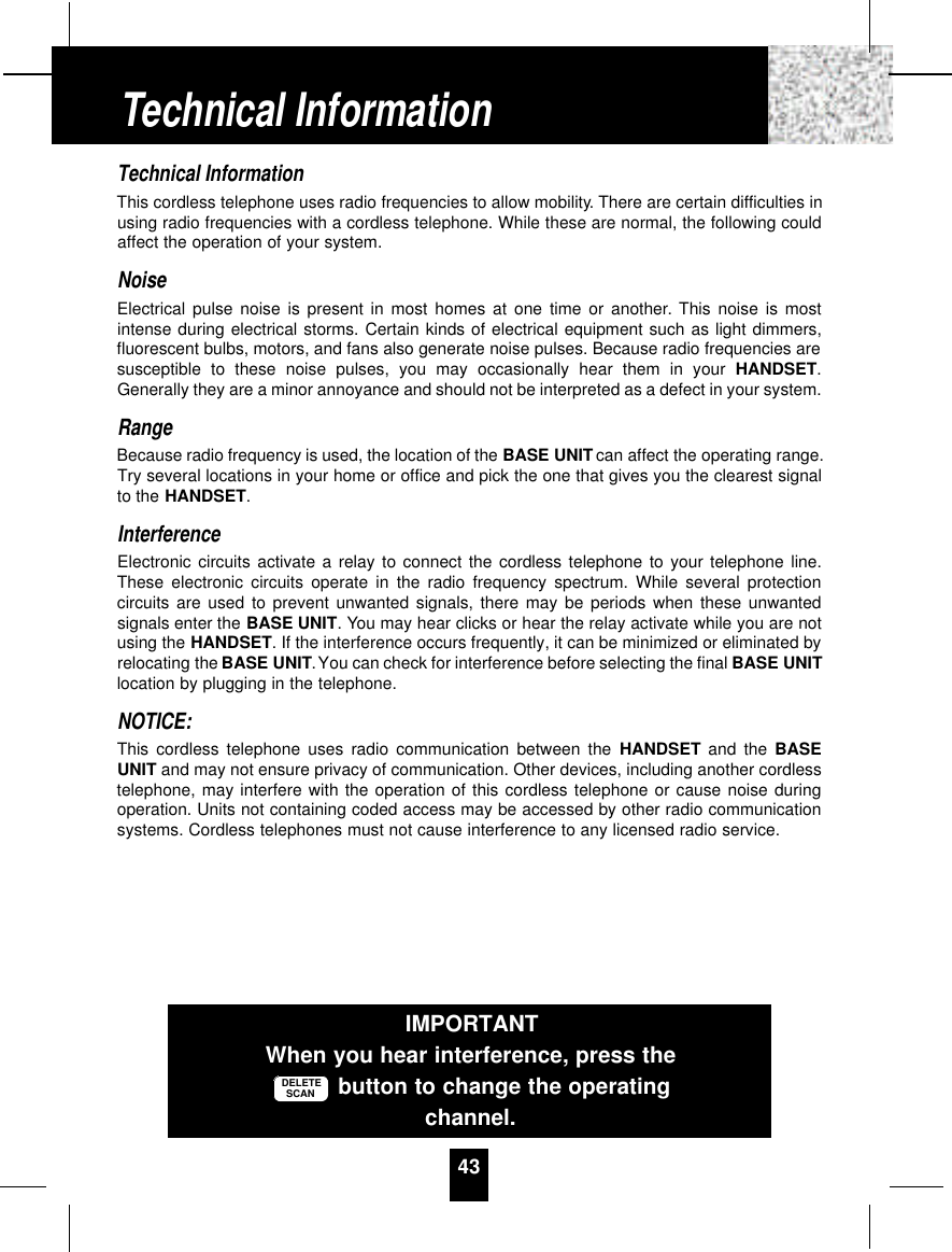 Technical InformationThis cordless telephone uses radio frequencies to allow mobility. There are certain difficulties inusing radio frequencies with a cordless telephone. While these are normal, the following couldaffect the operation of your system.NoiseElectrical pulse noise is present in most homes at one time or another. This noise is mostintense during electrical storms. Certain kinds of electrical equipment such as light dimmers,fluorescent bulbs, motors, and fans also generate noise pulses. Because radio frequencies aresusceptible to these noise pulses, you may occasionally hear them in your HANDSET.Generally they are a minor annoyance and should not be interpreted as a defect in your system.RangeBecause radio frequency is used, the location of the BASE UNIT can affect the operating range.Try several locations in your home or office and pick the one that gives you the clearest signalto the HANDSET.InterferenceElectronic circuits activate a relay to connect the cordless telephone to your telephone line.These electronic circuits operate in the radio frequency spectrum. While several protectioncircuits are used to prevent unwanted signals, there may be periods when these unwantedsignals enter the BASE UNIT. You may hear clicks or hear the relay activate while you are notusing the HANDSET. If the interference occurs frequently, it can be minimized or eliminated byrelocating the BASE UNIT.You can check for interference before selecting the final BASE UNITlocation by plugging in the telephone.NOTICE:This cordless telephone uses radio communication between the HANDSET and the BASEUNIT and may not ensure privacy of communication. Other devices, including another cordlesstelephone, may interfere with the operation of this cordless telephone or cause noise duringoperation. Units not containing coded access may be accessed by other radio communicationsystems. Cordless telephones must not cause interference to any licensed radio service.43IMPORTANTWhen you hear interference, press thebutton to change the operatingchannel.DELETESCANTechnical Information