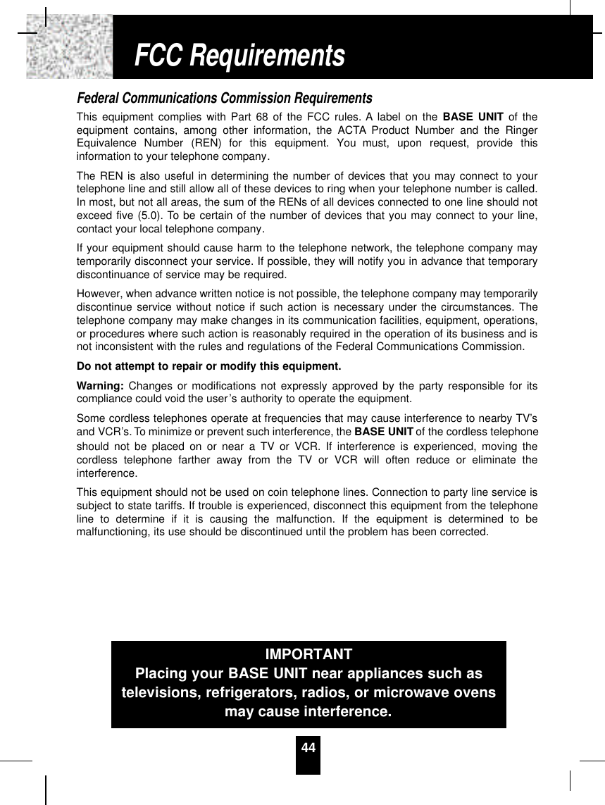 Federal Communications Commission RequirementsThis equipment complies with Part 68 of the FCC rules. A label on the BASE UNIT of theequipment contains, among other information, the ACTA Product Number and the RingerEquivalence  Number  (REN)  for  this  equipment.  You  must,  upon  request,  provide  thisinformation to your telephone company.The REN is also useful in determining the number of devices that you may connect to yourtelephone line and still allow all of these devices to ring when your telephone number is called.In most, but not all areas, the sum of the RENs of all devices connected to one line should notexceed five (5.0). To be certain of the number of devices that you may connect to your line,contact your local telephone company.If your equipment should cause harm to the telephone network, the telephone company maytemporarily disconnect your service. If possible, they will notify you in advance that temporarydiscontinuance of service may be required.However, when advance written notice is not possible, the telephone company may temporarilydiscontinue service without notice if such action is necessary under the circumstances. Thetelephone company may make changes in its communication facilities, equipment, operations,or procedures where such action is reasonably required in the operation of its business and isnot inconsistent with the rules and regulations of the Federal Communications Commission.Do not attempt to repair or modify this equipment.Warning: Changes or modifications not expressly approved by the party responsible for itscompliance could void the user’s authority to operate the equipment.Some cordless telephones operate at frequencies that may cause interference to nearby TV’sand VCR’s. To minimize or prevent such interference, the BASE UNIT of the cordless telephoneshould not be placed on or near a TV or VCR. If interference is experienced, moving thecordless telephone farther away from the TV or VCR will often reduce or eliminate theinterference.This equipment should not be used on coin telephone lines. Connection to party line service issubject to state tariffs. If trouble is experienced, disconnect this equipment from the telephoneline to determine if it is causing the malfunction. If the equipment is determined to bemalfunctioning, its use should be discontinued until the problem has been corrected.44IMPORTANTPlacing your BASE UNIT near appliances such astelevisions, refrigerators, radios, or microwave ovensmay cause interference.FCC Requirements