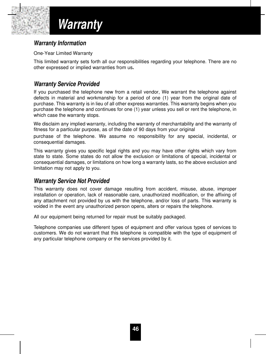 Warranty InformationOne-Year Limited WarrantyThis limited warranty sets forth all our responsibilities regarding your telephone. There are noother expressed or implied warranties from us.Warranty Service ProvidedIf you purchased the telephone new from a retail vendor, We warrant the telephone againstdefects in material and workmanship for a period of one (1) year from the original date ofpurchase. This warranty is in lieu of all other express warranties. This warranty begins when youpurchase the telephone and continues for one (1) year unless you sell or rent the telephone, inwhich case the warranty stops.We disclaim any implied warranty, including the warranty of merchantability and the warranty offitness for a particular purpose, as of the date of 90 days from your originalpurchase of the telephone. We assume no responsibility for any special, incidental, orconsequential damages.This warranty gives you specific legal rights and you may have other rights which vary fromstate to state. Some states do not allow the exclusion or limitations of special, incidental orconsequential damages, or limitations on how long a warranty lasts, so the above exclusion andlimitation may not apply to you.Warranty Service Not ProvidedThis warranty does not cover damage resulting from accident, misuse, abuse, improperinstallation or operation, lack of reasonable care, unauthorized modification, or the affixing ofany attachment not provided by us with the telephone, and/or loss of parts. This warranty isvoided in the event any unauthorized person opens, alters or repairs the telephone.All our equipment being returned for repair must be suitably packaged.Telephone companies use different types of equipment and offer various types of services tocustomers. We do not warrant that this telephone is compatible with the type of equipment ofany particular telephone company or the services provided by it.46Warranty