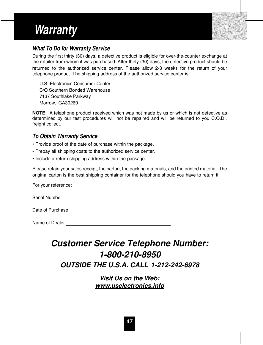 What To Do for Warranty ServiceDuring the first thirty (30) days, a defective product is eligible for over-the-counter exchange atthe retailer from whom it was purchased. After thirty (30) days, the defective product should bereturned to the authorized service center. Please allow 2-3 weeks for the return of yourtelephone product. The shipping address of the authorized service center is:U.S. Electronics Consumer CenterC/O Southern Bonded Warehouse7137 Southlake ParkwayMorrow, GA30260NOTE: A telephone product received which was not made by us or which is not defective asdetermined by our test procedures will not be repaired and will be returned to you C.O.D.,freight collect.To Obtain Warranty Service• Provide proof of the date of purchase within the package.• Prepay all shipping costs to the authorized service center.• Include a return shipping address within the package.Please retain your sales receipt, the carton, the packing materials, and the printed material. Theoriginal carton is the best shipping container for the telephone should you have to return it.For your reference:Serial NumberDate of PurchaseName of DealerCustomer Service Telephone Number:1-800-210-8950OUTSIDE THE U.S.A. CALL 1-212-242-6978Visit Us on the Web:www.uselectronics.info47Warranty