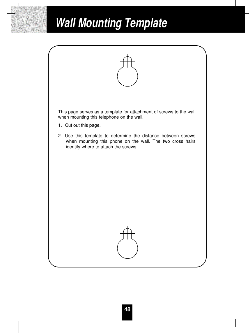 This page serves as a template for attachment of screws to the wallwhen mounting this telephone on the wall.1. Cut out this page.2. Use this template to determine the distance between screwswhen mounting this phone on the wall. The two cross hairsidentify where to attach the screws.48Wall Mounting Template