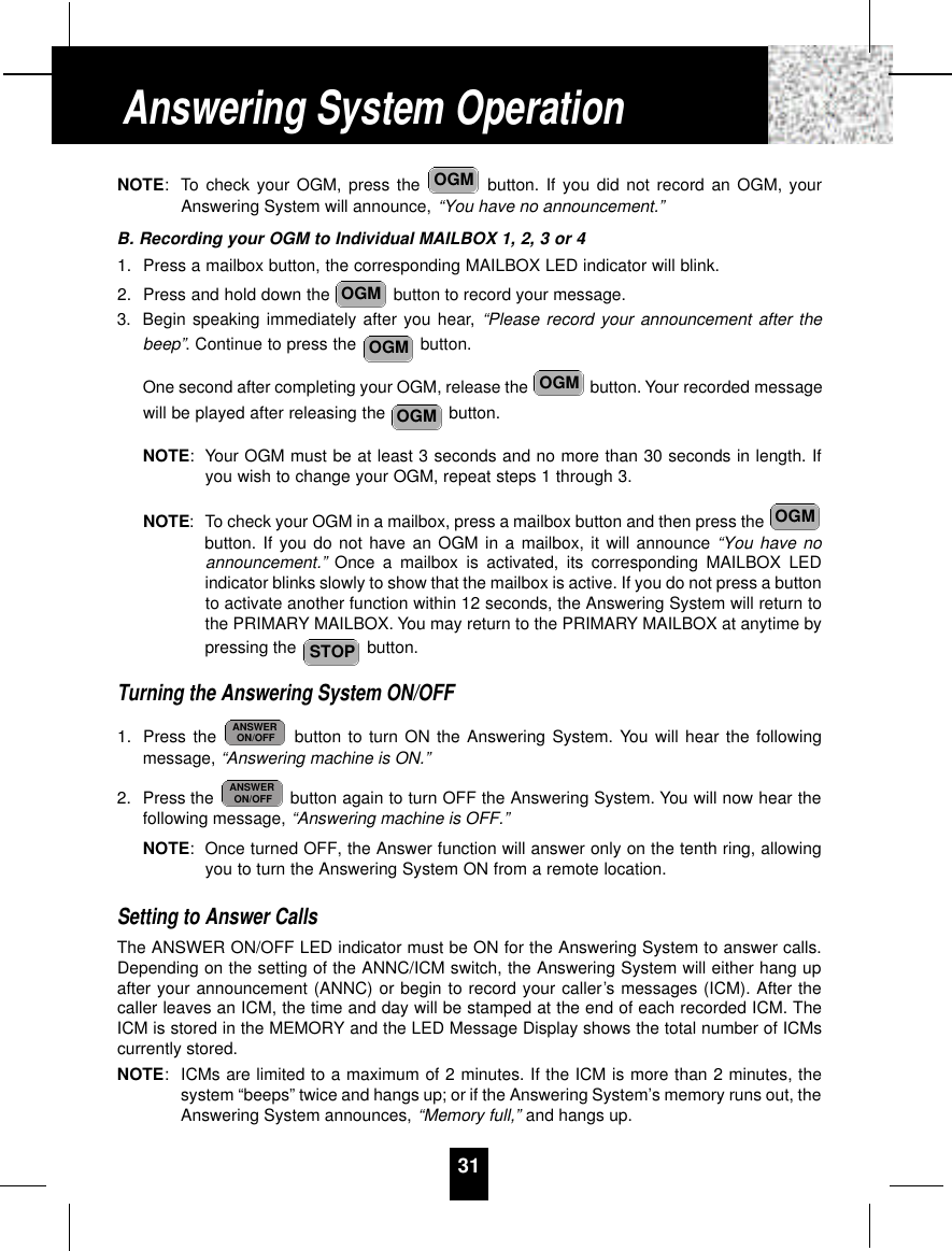 NOTE: To check your OGM, press the  button. If you did not record an OGM, yourAnswering System will announce, “You have no announcement.”B. Recording your OGM to Individual MAILBOX 1, 2, 3 or 41. Press a mailbox button, the corresponding MAILBOX LED indicator will blink.2. Press and hold down the  button to record your message.3. Begin speaking immediately after you hear, “Please record your announcement after thebeep”. Continue to press the  button.One second after completing your OGM, release the  button. Your recorded messagewill be played after releasing the  button.NOTE: Your OGM must be at least 3 seconds and no more than 30 seconds in length. Ifyou wish to change your OGM, repeat steps 1 through 3.NOTE: To check your OGM in a mailbox, press a mailbox button and then press the button. If you do not have an OGM in a mailbox, it will announce “You have noannouncement.” Once a mailbox is activated, its corresponding MAILBOX LEDindicator blinks slowly to show that the mailbox is active. If you do not press a buttonto activate another function within 12 seconds, the Answering System will return tothe PRIMARY MAILBOX. You may return to the PRIMARY MAILBOX at anytime bypressing the  button.Turning the Answering System ON/OFF1. Press the  button to turn ON the Answering System. You will hear the followingmessage, “Answering machine is ON.”2. Press the  button again to turn OFF the Answering System. You will now hear thefollowing message, “Answering machine is OFF.”NOTE:Once turned OFF, the Answer function will answer only on the tenth ring, allowingyou to turn the Answering System ON from a remote location.Setting to Answer CallsThe ANSWER ON/OFF LED indicator must be ON for the Answering System to answer calls.Depending on the setting of the ANNC/ICM switch, the Answering System will either hang upafter your announcement (ANNC) or begin to record your caller’s messages (ICM). After thecaller leaves an ICM, the time and day will be stamped at the end of each recorded ICM. TheICM is stored in the MEMORY and the LED Message Display shows the total number of ICMscurrently stored.NOTE:ICMs are limited to a maximum of 2 minutes. If the ICM is more than 2 minutes, thesystem “beeps” twice and hangs up; or if the Answering System’s memory runs out, theAnswering System announces, “Memory full,” and hangs up.ANSWERON/OFFANSWERON/OFFSTOPOGMOGMOGMOGMOGMOGM31Answering System Operation