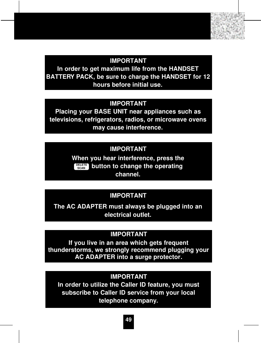 49IMPORTANTIn order to get maximum life from the HANDSETBATTERY PACK, be sure to charge the HANDSET for 12hours before initial use.IMPORTANTPlacing your BASE UNIT near appliances such astelevisions, refrigerators, radios, or microwave ovensmay cause interference.IMPORTANTWhen you hear interference, press thebutton to change the operatingchannel.DELETESCANIMPORTANTIf you live in an area which gets frequentthunderstorms, we strongly recommend plugging yourAC ADAPTER into a surge protector.IMPORTANTThe AC ADAPTER must always be plugged into anelectrical outlet.IMPORTANTIn order to utilize the Caller ID feature, you mustsubscribe to Caller ID service from your localtelephone company.