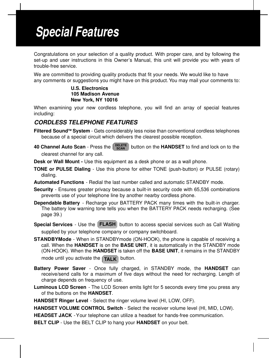 Congratulations on your selection of a quality product. With proper care, and by following theset-up and user instructions in this Owner’s Manual, this unit will provide you with years oftrouble-free service.We are committed to providing quality products that fit your needs. We would like to haveany comments or suggestions you might have on this product. You may mail your comments to:U.S. Electronics105 Madison AvenueNew York, NY 10016When examining your new cordless telephone, you will find an array of special featuresincluding:CORDLESS TELEPHONE FEATURESFiltered SoundTM System - Gets considerably less noise than conventional cordless telephonesbecause of a special circuit which delivers the clearest possible reception.40 Channel Auto Scan - Press the  button on the HANDSET to find and lock on to theclearest channel for any call.Desk or Wall Mount - Use this equipment as a desk phone or as a wall phone.TONE or PULSE Dialing - Use this phone for either TONE (push-button) or PULSE (rotary)dialing.Automated Functions - Redial the last number called and automatic STANDBY mode.Security - Ensures greater privacy because a built-in security code with 65,536 combinationsprevents use of your telephone line by another nearby cordless phone.Dependable Battery - Recharge your BATTERY PACK many times with the built-in charger.The battery low warning tone tells you when the BATTERY PACK needs recharging. (Seepage 39.)Special Services - Use the  button to access special services such as Call Waitingsupplied by your telephone company or company switchboard.STANDBYMode - When in STANDBYmode (ON-HOOK), the phone is capable of receiving acall. When the HANDSET is on the BASE UNIT, it is automatically in the STANDBY mode(ON-HOOK). When the HANDSET is taken off the BASE UNIT, it remains in the STANDBYmode until you activate the  button.Battery  Power  Saver -  Once  fully  charged,  in  STA N D B Y mode,  the  H A N D S E T c a nreceive/send calls for a maximum of five days without the need for recharging. Length ofcharge depends on frequency of use.Luminous LCD Screen -The LCD Screen emits light for 5 seconds every time you press anyof the buttons on the HANDSET.HANDSET Ringer Level - Select the ringer volume level (HI, LOW, OFF).HANDSET VOLUME CONTROL Switch - Select the receiver volume level (HI, MID, LOW).HEADSET JACK -Your telephone can utilize a headset for hands-free communication.BELT CLIP - Use the BELT CLIP to hang your HANDSET on your belt.TALKFLASHDELETESCANSpecial Features