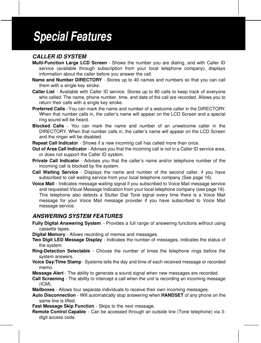 CALLER ID SYSTEMMulti-Function Large LCD Screen - Shows the number you are dialing, and with Caller IDservice (available through subscription from your local telephone company), displaysinformation about the caller before you answer the call.Name and Number DIRECTORY - Stores up to 40 names and numbers so that you can callthem with a single key stroke.Caller List - Available with Caller ID service. Stores up to 80 calls to keep track of everyonewho called. The name, phone number, time, and date of the call are recorded. Allows you toreturn their calls with a single key stroke.Preferred Calls -You can mark the name and number of a welcome caller in the DIRECTORY.When that number calls in, the caller’s name will appear on the LCD Screen and a specialring sound will be heard.Blocked Calls - You can mark the name and number of an unwelcome caller in theDIRECTORY. When that number calls in, the caller’s name will appear on the LCD Screenand the ringer will be disabled.Repeat Call Indicator - Shows if a new incoming call has called more than once.Out of Area Call Indicator -Advises you that the incoming call is not in a Caller ID service area,or does not support the Caller ID system.Private Call Indicator - Advises you that the caller’s name and/or telephone number of theincoming call is blocked by the system.Call Waiting Service - Displays the name and number of the second caller, if you havesubscribed to call waiting service from your local telephone company (See page 16).Voice Mail - Indicates message waiting signal if you subscribed to Voice Mail message serviceand requested Visual Message Indication from your local telephone company (see page 16).This telephone also detects a Stutter Dial Tone signal every time there is a Voice Mailmessage for your Voice Mail message provider if you have subscribed to Voice Mailmessage service.ANSWERING SYSTEM FEATURESFully Digital Answering System - Provides a full range of answering functions without usingcassette tapes.Digital Memory -Allows recording of memos and messages.Two Digit LED Message Display - Indicates the number of messages, indicates the status ofthe system.Ring-Detection Selectable - Choose the number of times the telephone rings before thesystem answers.Voice Day/Time Stamp - Systems tells the day and time of each received message or recordedmemo.Message Alert -The ability to generate a sound signal when new messages are recorded.Call Screening - The ability to intercept a call when the unit is recording an incoming message(ICM).Mailboxes -Allows four separate individuals to receive their own incoming messages.Auto Disconnection - Will automatically stop answering when HANDSET of any phone on thesame line is lifted.Fast Message Skip Function - Skips to the next message.Remote Control Capable - Can be accessed through an outside line (Tone telephone) via 3-digit access code.Special Features