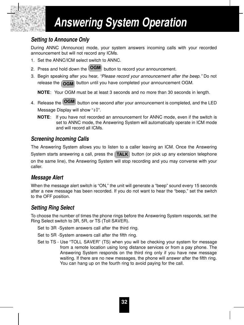 Setting to Announce OnlyDuring ANNC (Announce) mode, your system answers incoming calls with your recordedannouncement but will not record any ICMs.1. Set the ANNC/ICM select switch to ANNC.2. Press and hold down the  button to record your announcement.3. Begin speaking after you hear, “Please record your announcement after the beep.” Do notrelease the  button until you have completed your announcement OGM.NOTE: Your OGM must be at least 3 seconds and no more than 30 seconds in length.4. Release the  button one second after your announcement is completed, and the LEDMessage Display will show “aO”. NOTE:If you have not recorded an announcement for ANNC mode, even if the switch isset to ANNC mode, the Answering System will automatically operate in ICM modeand will record all ICMs.Screening Incoming CallsThe Answering System allows you to listen to a caller leaving an ICM. Once the AnsweringSystem starts answering a call, press the  button (or pick up any extension telephoneon the same line), the Answering System will stop recording and you may converse with yourcaller.Message AlertWhen the message alert switch is “ON,” the unit will generate a “beep” sound every 15 secondsafter a new message has been recorded. If you do not want to hear the “beep,” set the switchto the OFF position.Setting Ring SelectTo choose the number of times the phone rings before the Answering System responds, set theRing Select switch to 3R, 5R, or TS (Toll SAVER).Set to 3R -System answers call after the third ring.Set to 5R -System answers call after the fifth ring.Set to TS - Use “TOLL SAVER” (TS) when you will be checking your system for messagefrom a remote location using long distance services or from a pay phone. TheAnswering System responds on the third ring only if you have new messagewaiting. If there are no new messages, the phone will answer after the fifth ring.You can hang up on the fourth ring to avoid paying for the call.TALKOGMOGMOGM32Answering System Operation