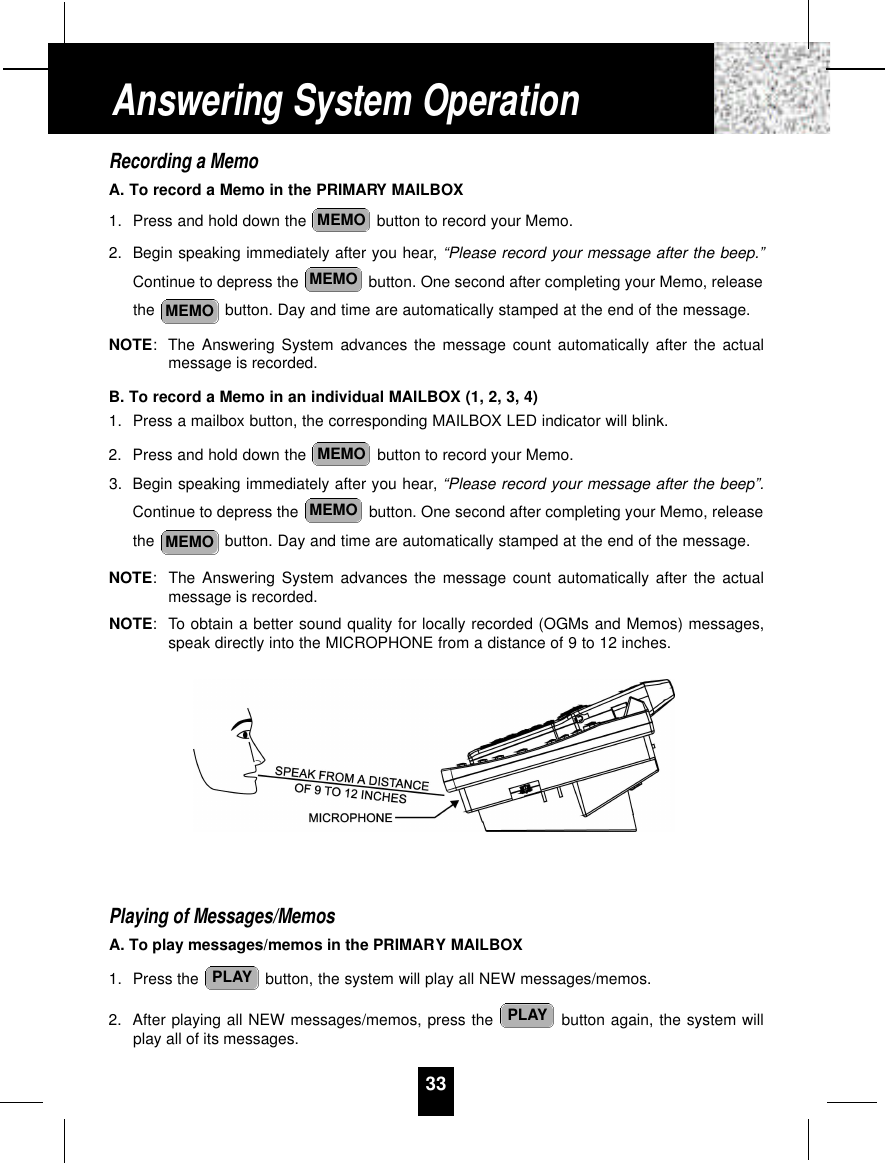 Recording a MemoA. To record a Memo in the PRIMARY MAILBOX1. Press and hold down the  button to record your Memo.2. Begin speaking immediately after you hear, “Please record your message after the beep.”Continue to depress the  button. One second after completing your Memo, releasethe  button. Day and time are automatically stamped at the end of the message.NOTE:The Answering System advances the message count automatically after the actualmessage is recorded.B. To record a Memo in an individual MAILBOX (1, 2, 3, 4)1. Press a mailbox button, the corresponding MAILBOX LED indicator will blink.2. Press and hold down the  button to record your Memo.3. Begin speaking immediately after you hear, “Please record your message after the beep”.Continue to depress the  button. One second after completing your Memo, releasethe  button. Day and time are automatically stamped at the end of the message.NOTE:The Answering System advances the message count automatically after the actualmessage is recorded.NOTE: To obtain a better sound quality for locally recorded (OGMs and Memos) messages,speak directly into the MICROPHONE from a distance of 9 to 12 inches.Playing of Messages/MemosA. To play messages/memos in the PRIMARY MAILBOX1. Press the  button, the system will play all NEW messages/memos.2. After playing all NEW messages/memos, press the  button again, the system willplay all of its messages.PLAYPLAYMEMOMEMOMEMOMEMOMEMOMEMO33Answering System Operation