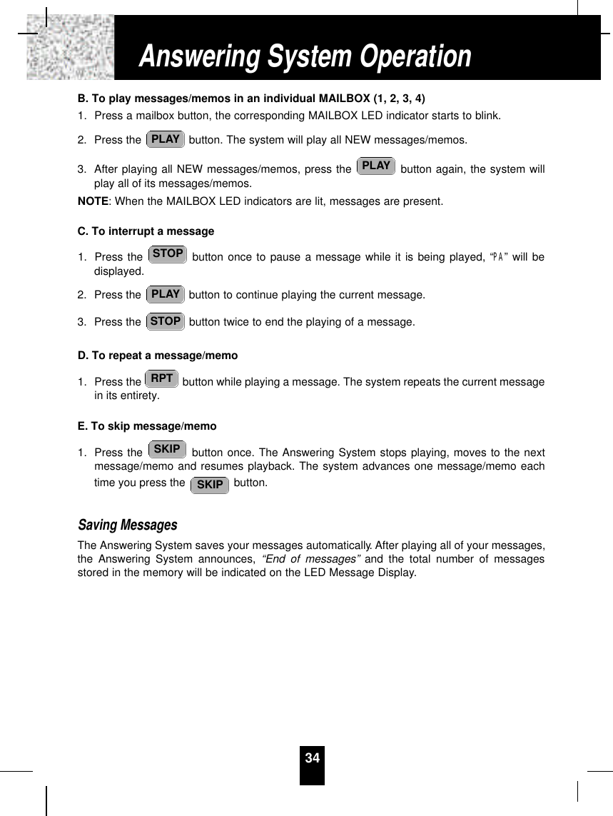 B. To play messages/memos in an individual MAILBOX (1, 2, 3, 4)1. Press a mailbox button, the corresponding MAILBOX LED indicator starts to blink.2. Press the  button. The system will play all NEW messages/memos.3. After playing all NEW messages/memos, press the  button again, the system willplay all of its messages/memos.NOTE: When the MAILBOX LED indicators are lit, messages are present.C. To interrupt a message1. Press the  button once to pause a message while it is being played, “PA” will bedisplayed.2. Press the  button to continue playing the current message.3. Press the  button twice to end the playing of a message.D. To repeat a message/memo1. Press the  button while playing a message. The system repeats the current messagein its entirety.E. To skip message/memo1. Press the  button once. The Answering System stops playing, moves to the nextmessage/memo and resumes playback. The system advances one message/memo eachtime you press the  button.Saving MessagesThe Answering System saves your messages automatically. After playing all of your messages,the Answering System announces, “End of messages” and the total number of messagesstored in the memory will be indicated on the LED Message Display.SKIPSKIPRPTSTOPPLAYSTOPPLAYPLAY34Answering System Operation